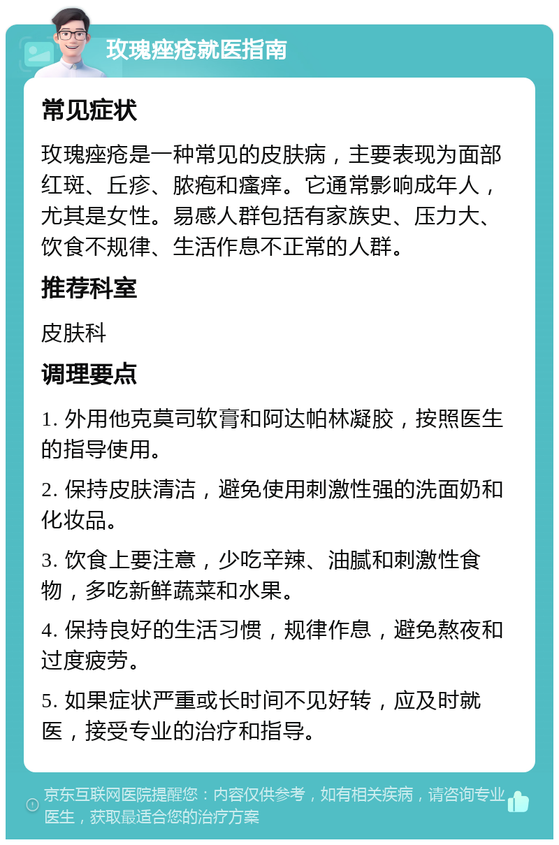 玫瑰痤疮就医指南 常见症状 玫瑰痤疮是一种常见的皮肤病，主要表现为面部红斑、丘疹、脓疱和瘙痒。它通常影响成年人，尤其是女性。易感人群包括有家族史、压力大、饮食不规律、生活作息不正常的人群。 推荐科室 皮肤科 调理要点 1. 外用他克莫司软膏和阿达帕林凝胶，按照医生的指导使用。 2. 保持皮肤清洁，避免使用刺激性强的洗面奶和化妆品。 3. 饮食上要注意，少吃辛辣、油腻和刺激性食物，多吃新鲜蔬菜和水果。 4. 保持良好的生活习惯，规律作息，避免熬夜和过度疲劳。 5. 如果症状严重或长时间不见好转，应及时就医，接受专业的治疗和指导。