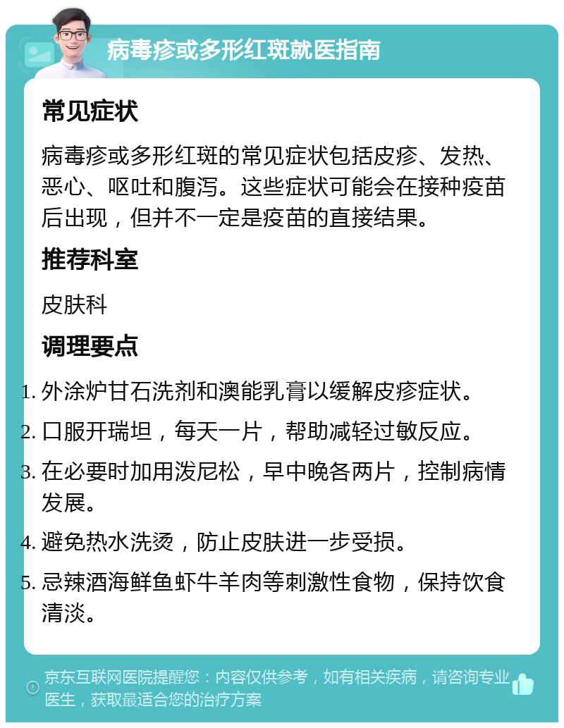 病毒疹或多形红斑就医指南 常见症状 病毒疹或多形红斑的常见症状包括皮疹、发热、恶心、呕吐和腹泻。这些症状可能会在接种疫苗后出现，但并不一定是疫苗的直接结果。 推荐科室 皮肤科 调理要点 外涂炉甘石洗剂和澳能乳膏以缓解皮疹症状。 口服开瑞坦，每天一片，帮助减轻过敏反应。 在必要时加用泼尼松，早中晚各两片，控制病情发展。 避免热水洗烫，防止皮肤进一步受损。 忌辣酒海鲜鱼虾牛羊肉等刺激性食物，保持饮食清淡。