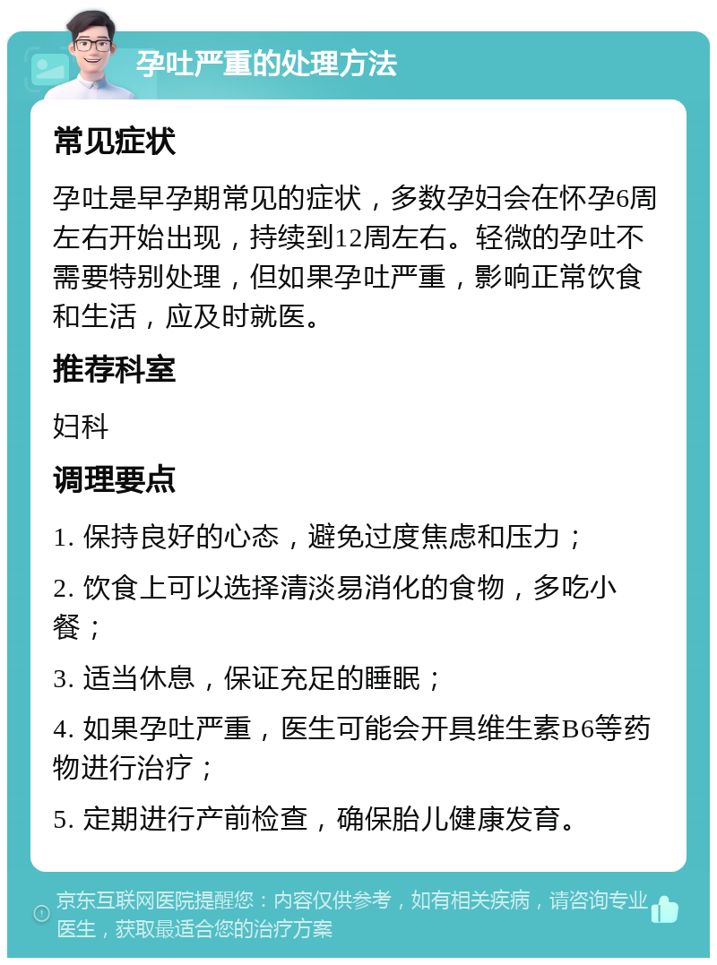 孕吐严重的处理方法 常见症状 孕吐是早孕期常见的症状，多数孕妇会在怀孕6周左右开始出现，持续到12周左右。轻微的孕吐不需要特别处理，但如果孕吐严重，影响正常饮食和生活，应及时就医。 推荐科室 妇科 调理要点 1. 保持良好的心态，避免过度焦虑和压力； 2. 饮食上可以选择清淡易消化的食物，多吃小餐； 3. 适当休息，保证充足的睡眠； 4. 如果孕吐严重，医生可能会开具维生素B6等药物进行治疗； 5. 定期进行产前检查，确保胎儿健康发育。