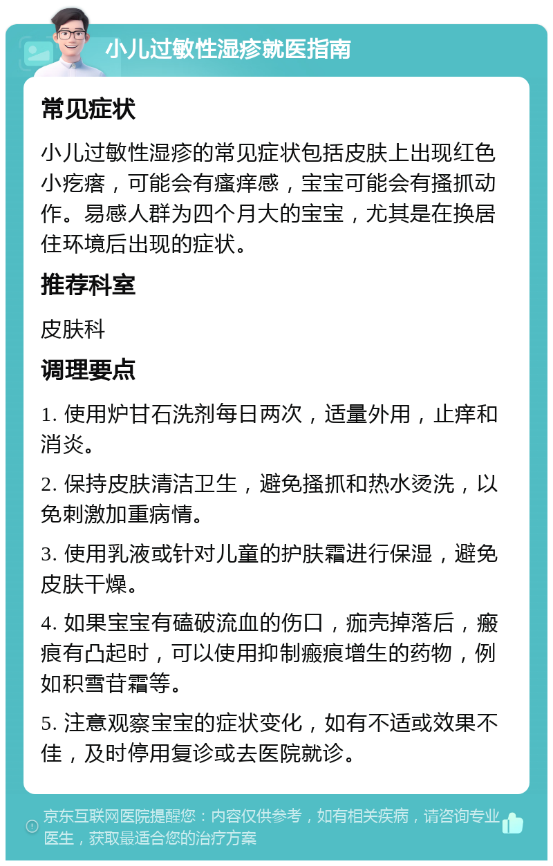 小儿过敏性湿疹就医指南 常见症状 小儿过敏性湿疹的常见症状包括皮肤上出现红色小疙瘩，可能会有瘙痒感，宝宝可能会有搔抓动作。易感人群为四个月大的宝宝，尤其是在换居住环境后出现的症状。 推荐科室 皮肤科 调理要点 1. 使用炉甘石洗剂每日两次，适量外用，止痒和消炎。 2. 保持皮肤清洁卫生，避免搔抓和热水烫洗，以免刺激加重病情。 3. 使用乳液或针对儿童的护肤霜进行保湿，避免皮肤干燥。 4. 如果宝宝有磕破流血的伤口，痂壳掉落后，瘢痕有凸起时，可以使用抑制瘢痕增生的药物，例如积雪苷霜等。 5. 注意观察宝宝的症状变化，如有不适或效果不佳，及时停用复诊或去医院就诊。