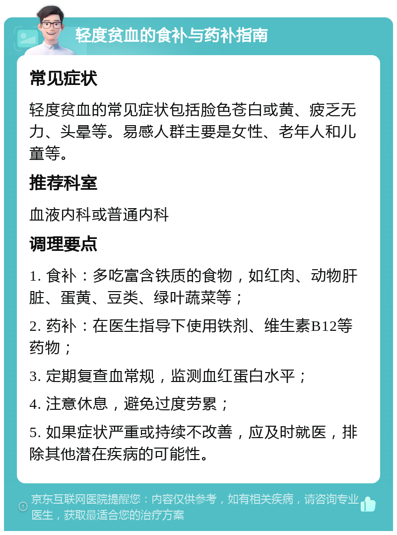 轻度贫血的食补与药补指南 常见症状 轻度贫血的常见症状包括脸色苍白或黄、疲乏无力、头晕等。易感人群主要是女性、老年人和儿童等。 推荐科室 血液内科或普通内科 调理要点 1. 食补：多吃富含铁质的食物，如红肉、动物肝脏、蛋黄、豆类、绿叶蔬菜等； 2. 药补：在医生指导下使用铁剂、维生素B12等药物； 3. 定期复查血常规，监测血红蛋白水平； 4. 注意休息，避免过度劳累； 5. 如果症状严重或持续不改善，应及时就医，排除其他潜在疾病的可能性。