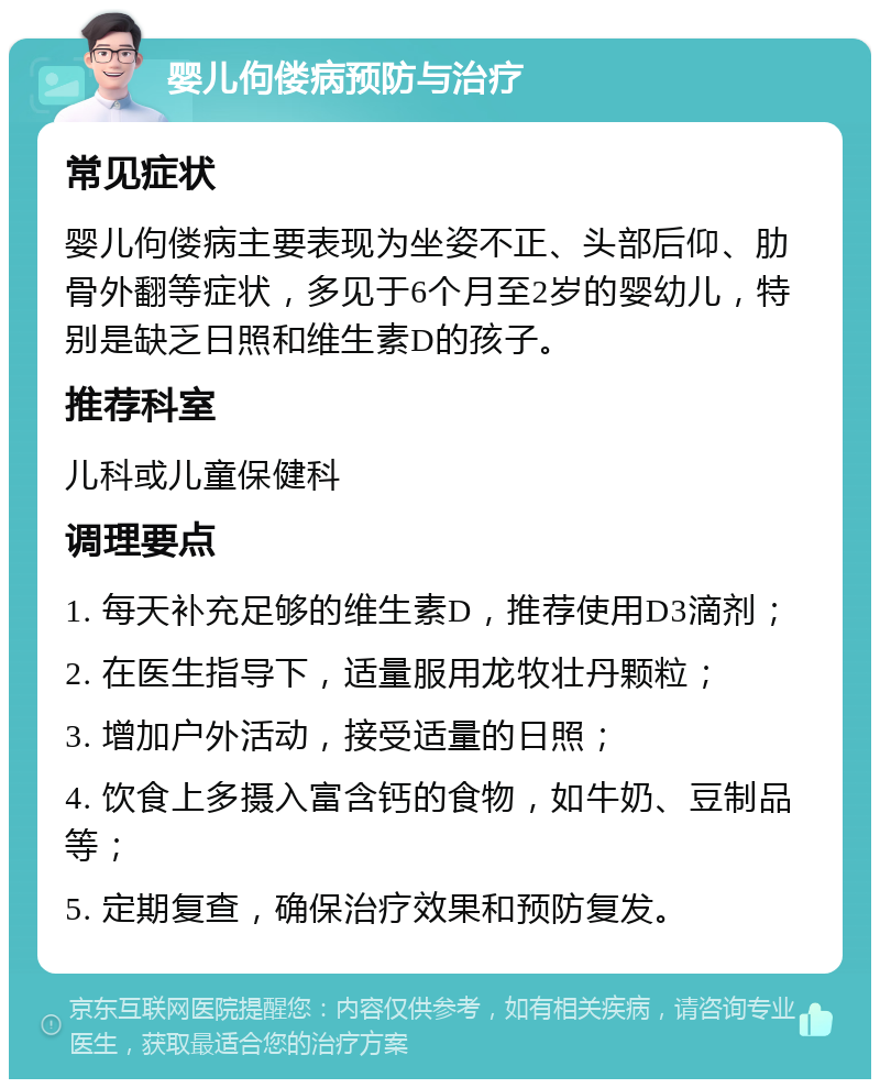 婴儿佝偻病预防与治疗 常见症状 婴儿佝偻病主要表现为坐姿不正、头部后仰、肋骨外翻等症状，多见于6个月至2岁的婴幼儿，特别是缺乏日照和维生素D的孩子。 推荐科室 儿科或儿童保健科 调理要点 1. 每天补充足够的维生素D，推荐使用D3滴剂； 2. 在医生指导下，适量服用龙牧壮丹颗粒； 3. 增加户外活动，接受适量的日照； 4. 饮食上多摄入富含钙的食物，如牛奶、豆制品等； 5. 定期复查，确保治疗效果和预防复发。