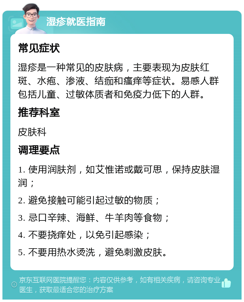 湿疹就医指南 常见症状 湿疹是一种常见的皮肤病，主要表现为皮肤红斑、水疱、渗液、结痂和瘙痒等症状。易感人群包括儿童、过敏体质者和免疫力低下的人群。 推荐科室 皮肤科 调理要点 1. 使用润肤剂，如艾惟诺或戴可思，保持皮肤湿润； 2. 避免接触可能引起过敏的物质； 3. 忌口辛辣、海鲜、牛羊肉等食物； 4. 不要挠痒处，以免引起感染； 5. 不要用热水烫洗，避免刺激皮肤。