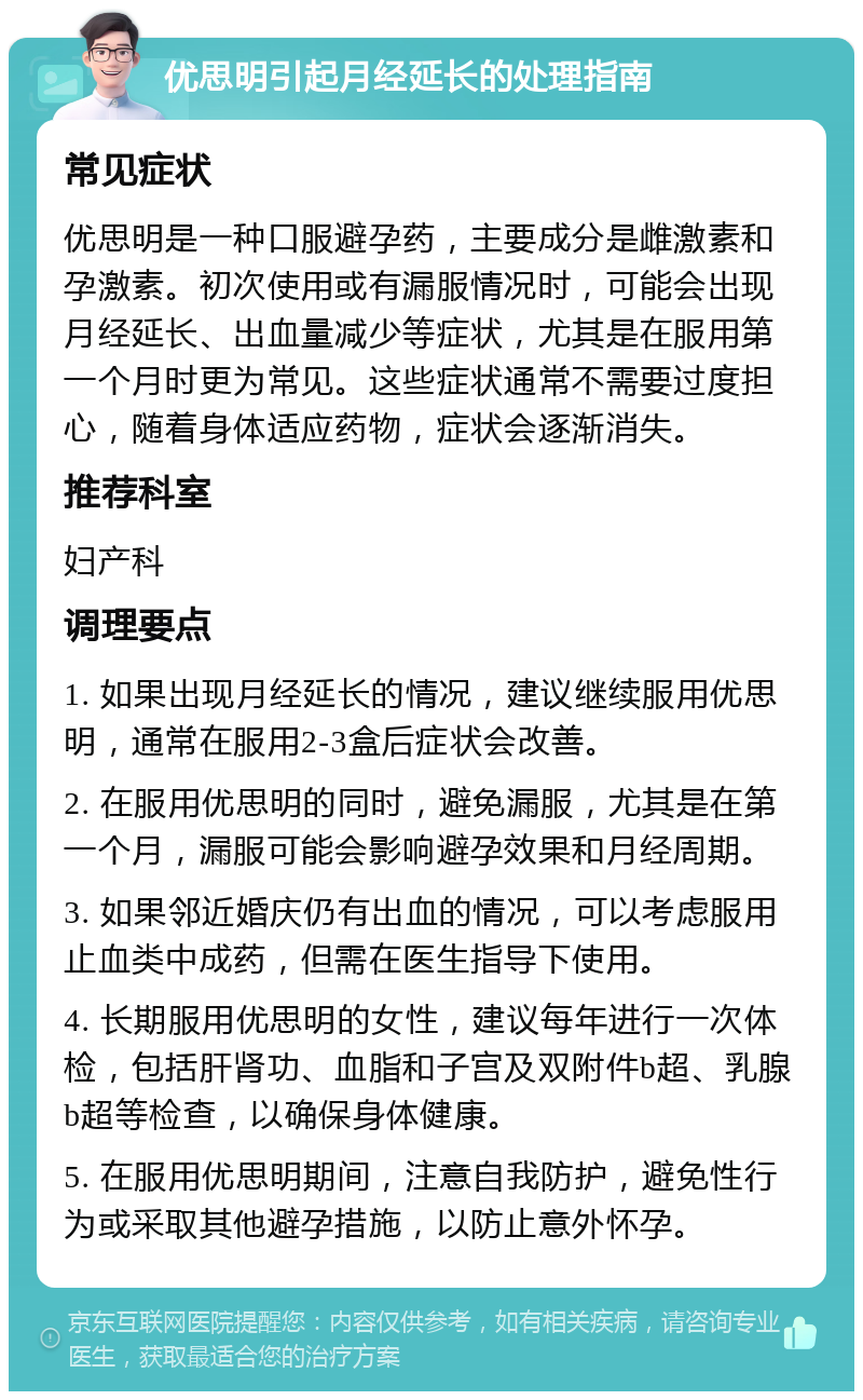 优思明引起月经延长的处理指南 常见症状 优思明是一种口服避孕药，主要成分是雌激素和孕激素。初次使用或有漏服情况时，可能会出现月经延长、出血量减少等症状，尤其是在服用第一个月时更为常见。这些症状通常不需要过度担心，随着身体适应药物，症状会逐渐消失。 推荐科室 妇产科 调理要点 1. 如果出现月经延长的情况，建议继续服用优思明，通常在服用2-3盒后症状会改善。 2. 在服用优思明的同时，避免漏服，尤其是在第一个月，漏服可能会影响避孕效果和月经周期。 3. 如果邻近婚庆仍有出血的情况，可以考虑服用止血类中成药，但需在医生指导下使用。 4. 长期服用优思明的女性，建议每年进行一次体检，包括肝肾功、血脂和子宫及双附件b超、乳腺b超等检查，以确保身体健康。 5. 在服用优思明期间，注意自我防护，避免性行为或采取其他避孕措施，以防止意外怀孕。