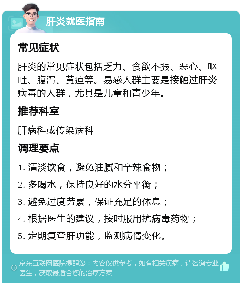 肝炎就医指南 常见症状 肝炎的常见症状包括乏力、食欲不振、恶心、呕吐、腹泻、黄疸等。易感人群主要是接触过肝炎病毒的人群，尤其是儿童和青少年。 推荐科室 肝病科或传染病科 调理要点 1. 清淡饮食，避免油腻和辛辣食物； 2. 多喝水，保持良好的水分平衡； 3. 避免过度劳累，保证充足的休息； 4. 根据医生的建议，按时服用抗病毒药物； 5. 定期复查肝功能，监测病情变化。