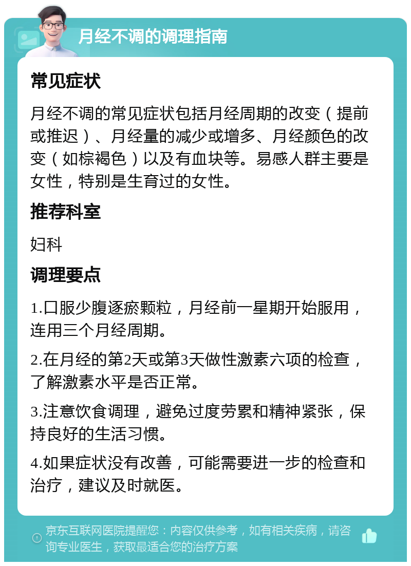 月经不调的调理指南 常见症状 月经不调的常见症状包括月经周期的改变（提前或推迟）、月经量的减少或增多、月经颜色的改变（如棕褐色）以及有血块等。易感人群主要是女性，特别是生育过的女性。 推荐科室 妇科 调理要点 1.口服少腹逐瘀颗粒，月经前一星期开始服用，连用三个月经周期。 2.在月经的第2天或第3天做性激素六项的检查，了解激素水平是否正常。 3.注意饮食调理，避免过度劳累和精神紧张，保持良好的生活习惯。 4.如果症状没有改善，可能需要进一步的检查和治疗，建议及时就医。