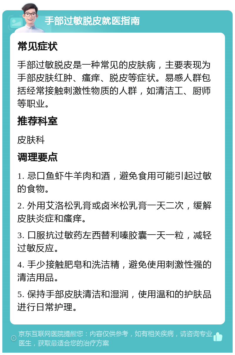 手部过敏脱皮就医指南 常见症状 手部过敏脱皮是一种常见的皮肤病，主要表现为手部皮肤红肿、瘙痒、脱皮等症状。易感人群包括经常接触刺激性物质的人群，如清洁工、厨师等职业。 推荐科室 皮肤科 调理要点 1. 忌口鱼虾牛羊肉和酒，避免食用可能引起过敏的食物。 2. 外用艾洛松乳膏或卤米松乳膏一天二次，缓解皮肤炎症和瘙痒。 3. 口服抗过敏药左西替利嗪胶囊一天一粒，减轻过敏反应。 4. 手少接触肥皂和洗洁精，避免使用刺激性强的清洁用品。 5. 保持手部皮肤清洁和湿润，使用温和的护肤品进行日常护理。