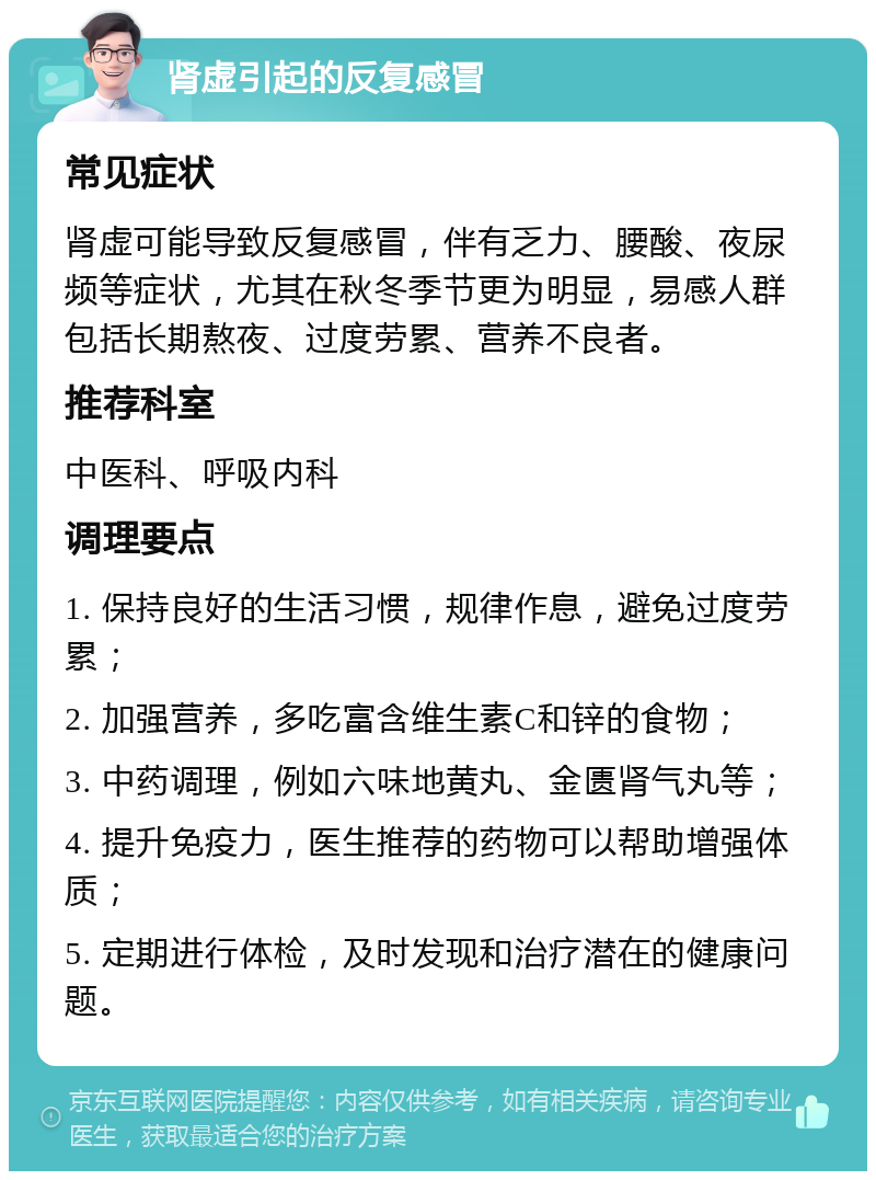 肾虚引起的反复感冒 常见症状 肾虚可能导致反复感冒，伴有乏力、腰酸、夜尿频等症状，尤其在秋冬季节更为明显，易感人群包括长期熬夜、过度劳累、营养不良者。 推荐科室 中医科、呼吸内科 调理要点 1. 保持良好的生活习惯，规律作息，避免过度劳累； 2. 加强营养，多吃富含维生素C和锌的食物； 3. 中药调理，例如六味地黄丸、金匮肾气丸等； 4. 提升免疫力，医生推荐的药物可以帮助增强体质； 5. 定期进行体检，及时发现和治疗潜在的健康问题。