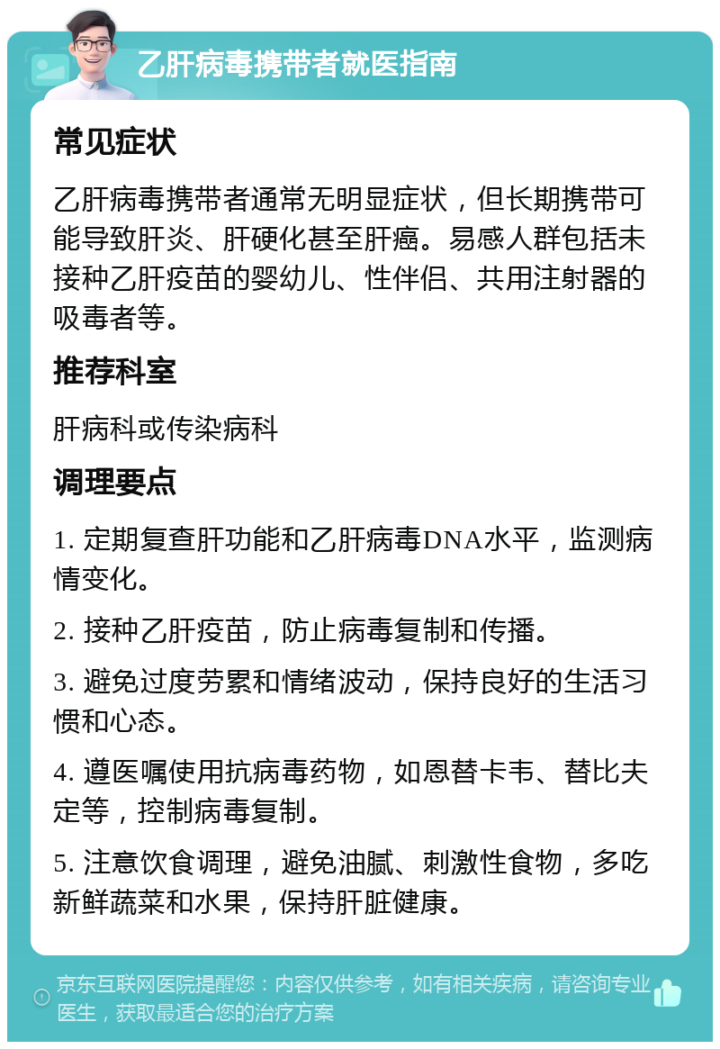 乙肝病毒携带者就医指南 常见症状 乙肝病毒携带者通常无明显症状，但长期携带可能导致肝炎、肝硬化甚至肝癌。易感人群包括未接种乙肝疫苗的婴幼儿、性伴侣、共用注射器的吸毒者等。 推荐科室 肝病科或传染病科 调理要点 1. 定期复查肝功能和乙肝病毒DNA水平，监测病情变化。 2. 接种乙肝疫苗，防止病毒复制和传播。 3. 避免过度劳累和情绪波动，保持良好的生活习惯和心态。 4. 遵医嘱使用抗病毒药物，如恩替卡韦、替比夫定等，控制病毒复制。 5. 注意饮食调理，避免油腻、刺激性食物，多吃新鲜蔬菜和水果，保持肝脏健康。