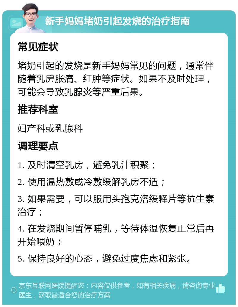 新手妈妈堵奶引起发烧的治疗指南 常见症状 堵奶引起的发烧是新手妈妈常见的问题，通常伴随着乳房胀痛、红肿等症状。如果不及时处理，可能会导致乳腺炎等严重后果。 推荐科室 妇产科或乳腺科 调理要点 1. 及时清空乳房，避免乳汁积聚； 2. 使用温热敷或冷敷缓解乳房不适； 3. 如果需要，可以服用头孢克洛缓释片等抗生素治疗； 4. 在发烧期间暂停哺乳，等待体温恢复正常后再开始喂奶； 5. 保持良好的心态，避免过度焦虑和紧张。