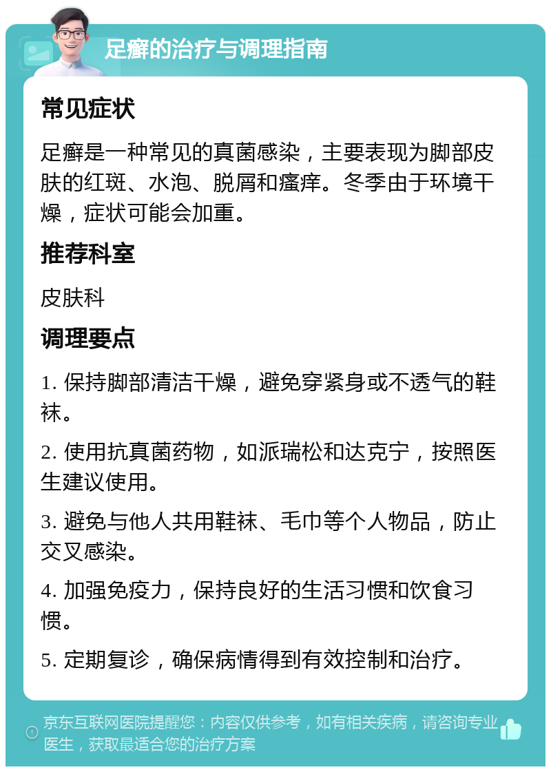 足癣的治疗与调理指南 常见症状 足癣是一种常见的真菌感染，主要表现为脚部皮肤的红斑、水泡、脱屑和瘙痒。冬季由于环境干燥，症状可能会加重。 推荐科室 皮肤科 调理要点 1. 保持脚部清洁干燥，避免穿紧身或不透气的鞋袜。 2. 使用抗真菌药物，如派瑞松和达克宁，按照医生建议使用。 3. 避免与他人共用鞋袜、毛巾等个人物品，防止交叉感染。 4. 加强免疫力，保持良好的生活习惯和饮食习惯。 5. 定期复诊，确保病情得到有效控制和治疗。