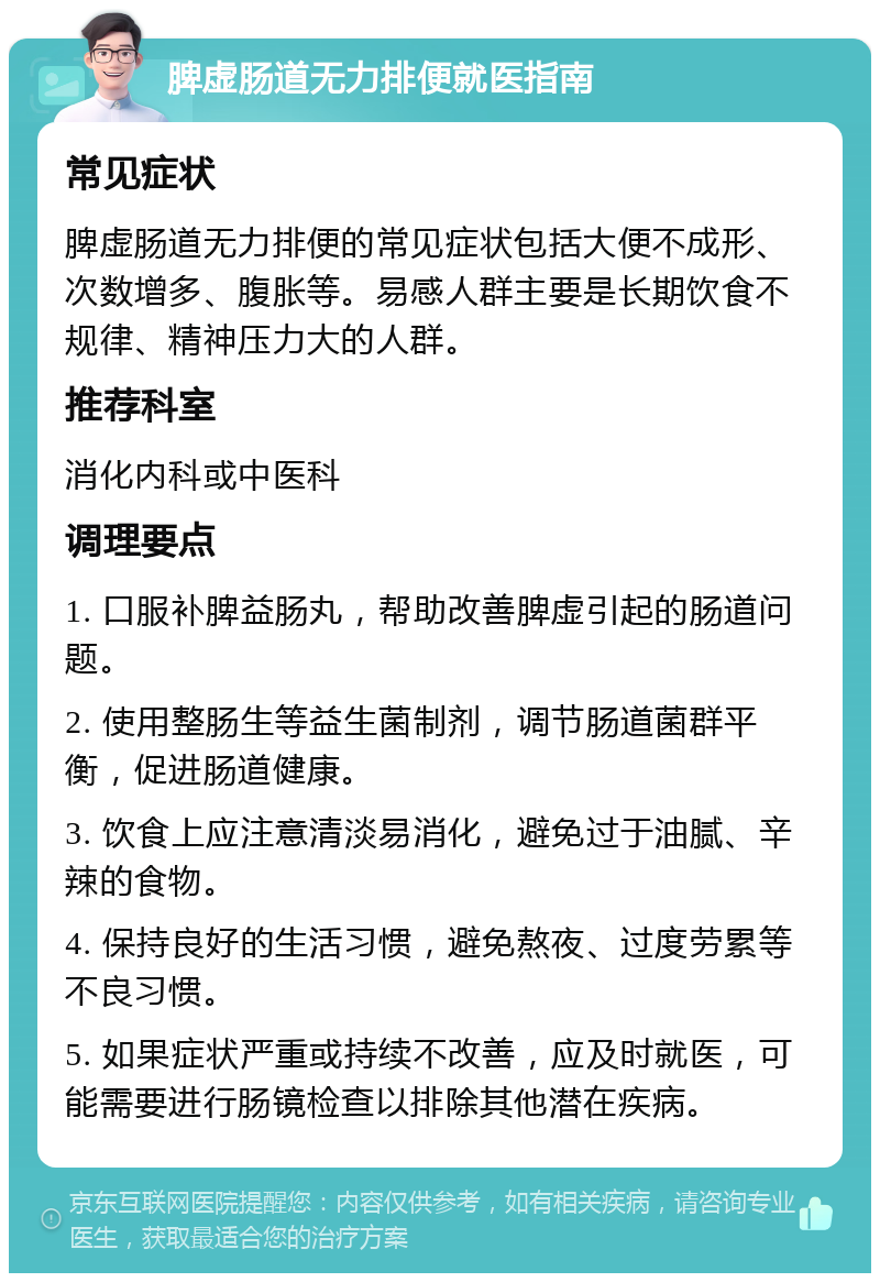 脾虚肠道无力排便就医指南 常见症状 脾虚肠道无力排便的常见症状包括大便不成形、次数增多、腹胀等。易感人群主要是长期饮食不规律、精神压力大的人群。 推荐科室 消化内科或中医科 调理要点 1. 口服补脾益肠丸，帮助改善脾虚引起的肠道问题。 2. 使用整肠生等益生菌制剂，调节肠道菌群平衡，促进肠道健康。 3. 饮食上应注意清淡易消化，避免过于油腻、辛辣的食物。 4. 保持良好的生活习惯，避免熬夜、过度劳累等不良习惯。 5. 如果症状严重或持续不改善，应及时就医，可能需要进行肠镜检查以排除其他潜在疾病。