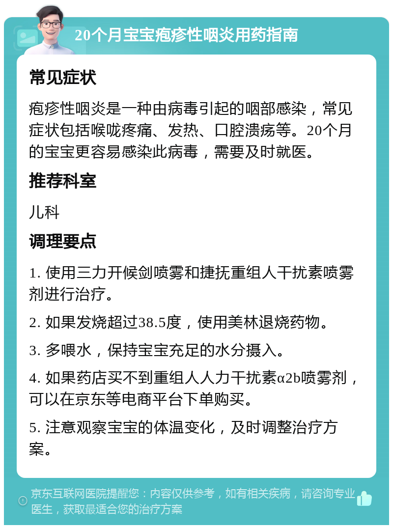 20个月宝宝疱疹性咽炎用药指南 常见症状 疱疹性咽炎是一种由病毒引起的咽部感染，常见症状包括喉咙疼痛、发热、口腔溃疡等。20个月的宝宝更容易感染此病毒，需要及时就医。 推荐科室 儿科 调理要点 1. 使用三力开候剑喷雾和捷抚重组人干扰素喷雾剂进行治疗。 2. 如果发烧超过38.5度，使用美林退烧药物。 3. 多喂水，保持宝宝充足的水分摄入。 4. 如果药店买不到重组人人力干扰素α2b喷雾剂，可以在京东等电商平台下单购买。 5. 注意观察宝宝的体温变化，及时调整治疗方案。