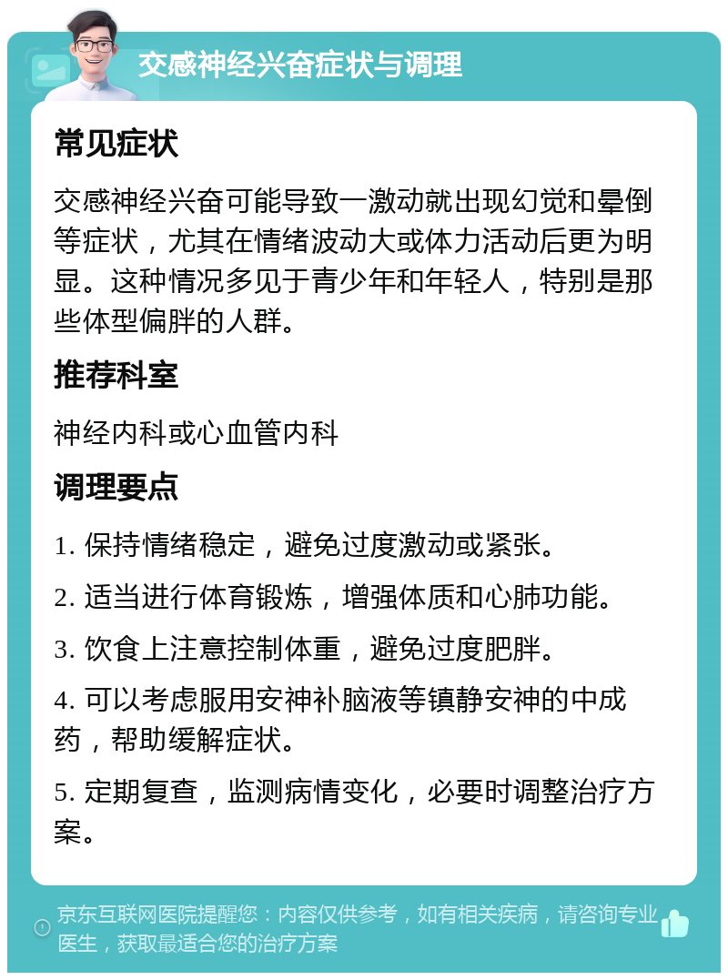 交感神经兴奋症状与调理 常见症状 交感神经兴奋可能导致一激动就出现幻觉和晕倒等症状，尤其在情绪波动大或体力活动后更为明显。这种情况多见于青少年和年轻人，特别是那些体型偏胖的人群。 推荐科室 神经内科或心血管内科 调理要点 1. 保持情绪稳定，避免过度激动或紧张。 2. 适当进行体育锻炼，增强体质和心肺功能。 3. 饮食上注意控制体重，避免过度肥胖。 4. 可以考虑服用安神补脑液等镇静安神的中成药，帮助缓解症状。 5. 定期复查，监测病情变化，必要时调整治疗方案。