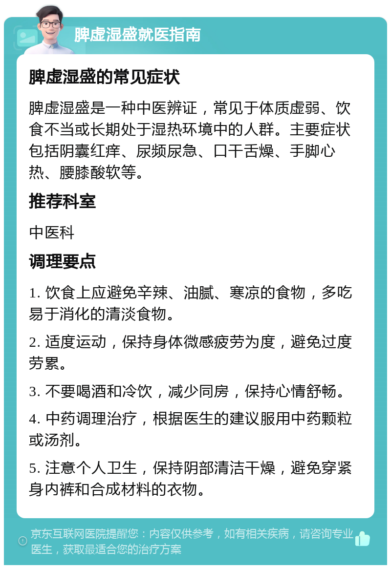 脾虚湿盛就医指南 脾虚湿盛的常见症状 脾虚湿盛是一种中医辨证，常见于体质虚弱、饮食不当或长期处于湿热环境中的人群。主要症状包括阴囊红痒、尿频尿急、口干舌燥、手脚心热、腰膝酸软等。 推荐科室 中医科 调理要点 1. 饮食上应避免辛辣、油腻、寒凉的食物，多吃易于消化的清淡食物。 2. 适度运动，保持身体微感疲劳为度，避免过度劳累。 3. 不要喝酒和冷饮，减少同房，保持心情舒畅。 4. 中药调理治疗，根据医生的建议服用中药颗粒或汤剂。 5. 注意个人卫生，保持阴部清洁干燥，避免穿紧身内裤和合成材料的衣物。