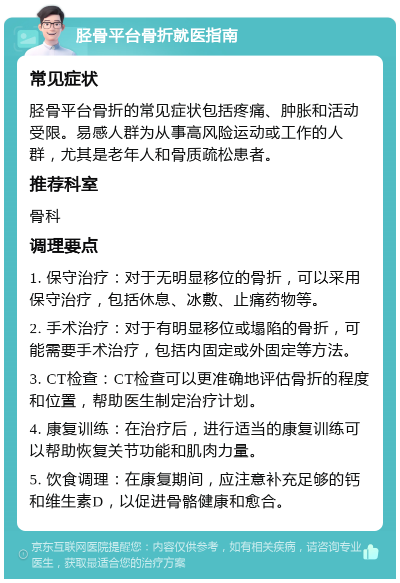 胫骨平台骨折就医指南 常见症状 胫骨平台骨折的常见症状包括疼痛、肿胀和活动受限。易感人群为从事高风险运动或工作的人群，尤其是老年人和骨质疏松患者。 推荐科室 骨科 调理要点 1. 保守治疗：对于无明显移位的骨折，可以采用保守治疗，包括休息、冰敷、止痛药物等。 2. 手术治疗：对于有明显移位或塌陷的骨折，可能需要手术治疗，包括内固定或外固定等方法。 3. CT检查：CT检查可以更准确地评估骨折的程度和位置，帮助医生制定治疗计划。 4. 康复训练：在治疗后，进行适当的康复训练可以帮助恢复关节功能和肌肉力量。 5. 饮食调理：在康复期间，应注意补充足够的钙和维生素D，以促进骨骼健康和愈合。