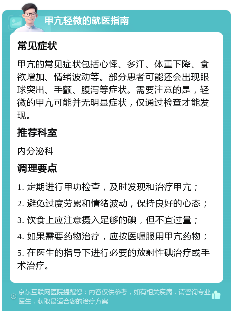 甲亢轻微的就医指南 常见症状 甲亢的常见症状包括心悸、多汗、体重下降、食欲增加、情绪波动等。部分患者可能还会出现眼球突出、手颤、腹泻等症状。需要注意的是，轻微的甲亢可能并无明显症状，仅通过检查才能发现。 推荐科室 内分泌科 调理要点 1. 定期进行甲功检查，及时发现和治疗甲亢； 2. 避免过度劳累和情绪波动，保持良好的心态； 3. 饮食上应注意摄入足够的碘，但不宜过量； 4. 如果需要药物治疗，应按医嘱服用甲亢药物； 5. 在医生的指导下进行必要的放射性碘治疗或手术治疗。