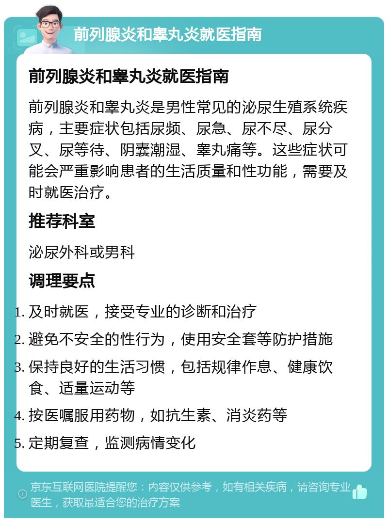 前列腺炎和睾丸炎就医指南 前列腺炎和睾丸炎就医指南 前列腺炎和睾丸炎是男性常见的泌尿生殖系统疾病，主要症状包括尿频、尿急、尿不尽、尿分叉、尿等待、阴囊潮湿、睾丸痛等。这些症状可能会严重影响患者的生活质量和性功能，需要及时就医治疗。 推荐科室 泌尿外科或男科 调理要点 及时就医，接受专业的诊断和治疗 避免不安全的性行为，使用安全套等防护措施 保持良好的生活习惯，包括规律作息、健康饮食、适量运动等 按医嘱服用药物，如抗生素、消炎药等 定期复查，监测病情变化