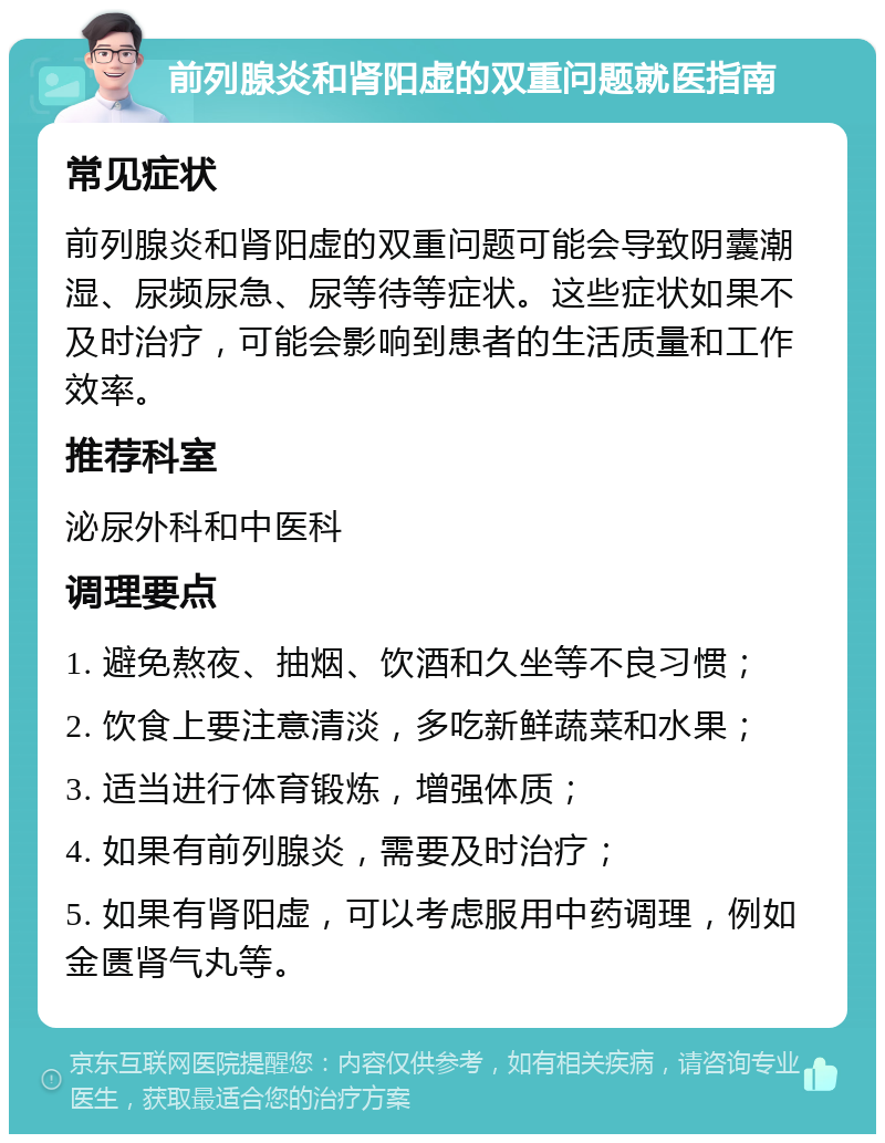 前列腺炎和肾阳虚的双重问题就医指南 常见症状 前列腺炎和肾阳虚的双重问题可能会导致阴囊潮湿、尿频尿急、尿等待等症状。这些症状如果不及时治疗，可能会影响到患者的生活质量和工作效率。 推荐科室 泌尿外科和中医科 调理要点 1. 避免熬夜、抽烟、饮酒和久坐等不良习惯； 2. 饮食上要注意清淡，多吃新鲜蔬菜和水果； 3. 适当进行体育锻炼，增强体质； 4. 如果有前列腺炎，需要及时治疗； 5. 如果有肾阳虚，可以考虑服用中药调理，例如金匮肾气丸等。