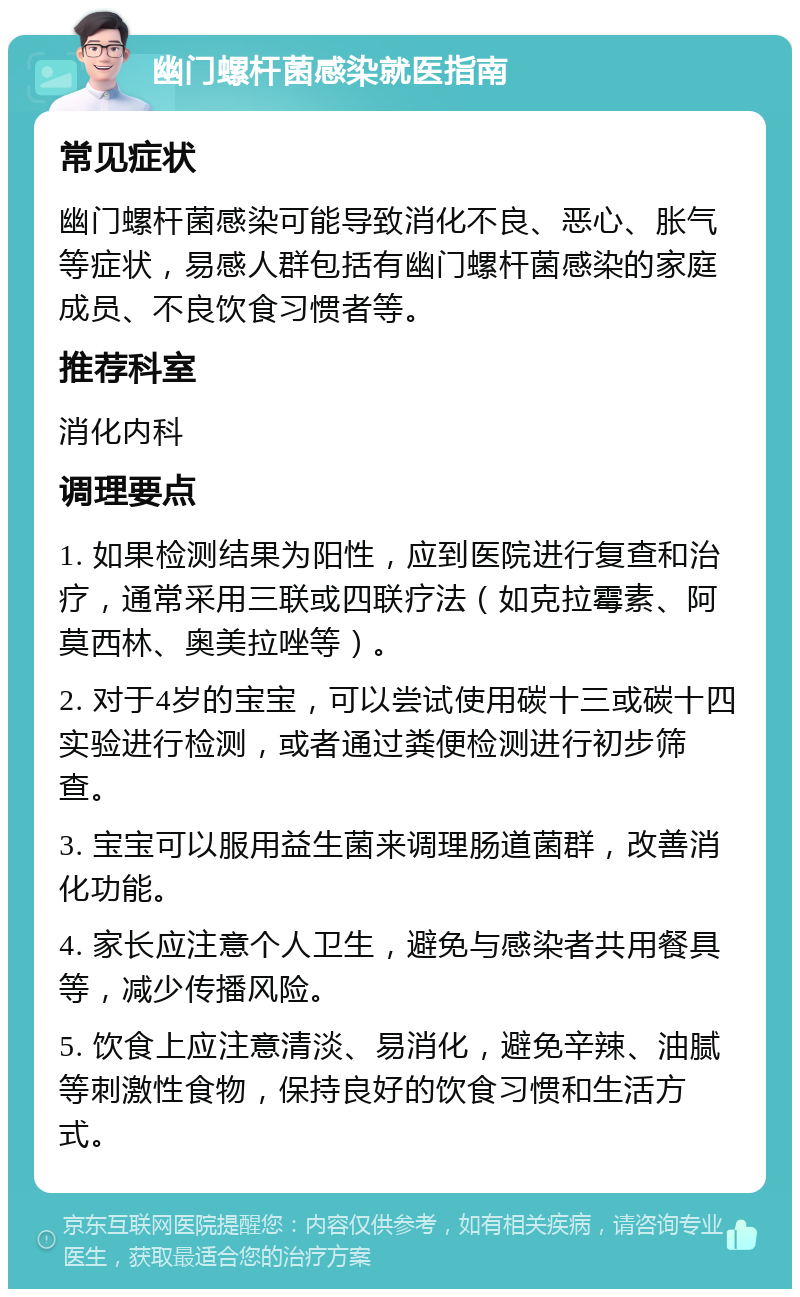 幽门螺杆菌感染就医指南 常见症状 幽门螺杆菌感染可能导致消化不良、恶心、胀气等症状，易感人群包括有幽门螺杆菌感染的家庭成员、不良饮食习惯者等。 推荐科室 消化内科 调理要点 1. 如果检测结果为阳性，应到医院进行复查和治疗，通常采用三联或四联疗法（如克拉霉素、阿莫西林、奥美拉唑等）。 2. 对于4岁的宝宝，可以尝试使用碳十三或碳十四实验进行检测，或者通过粪便检测进行初步筛查。 3. 宝宝可以服用益生菌来调理肠道菌群，改善消化功能。 4. 家长应注意个人卫生，避免与感染者共用餐具等，减少传播风险。 5. 饮食上应注意清淡、易消化，避免辛辣、油腻等刺激性食物，保持良好的饮食习惯和生活方式。