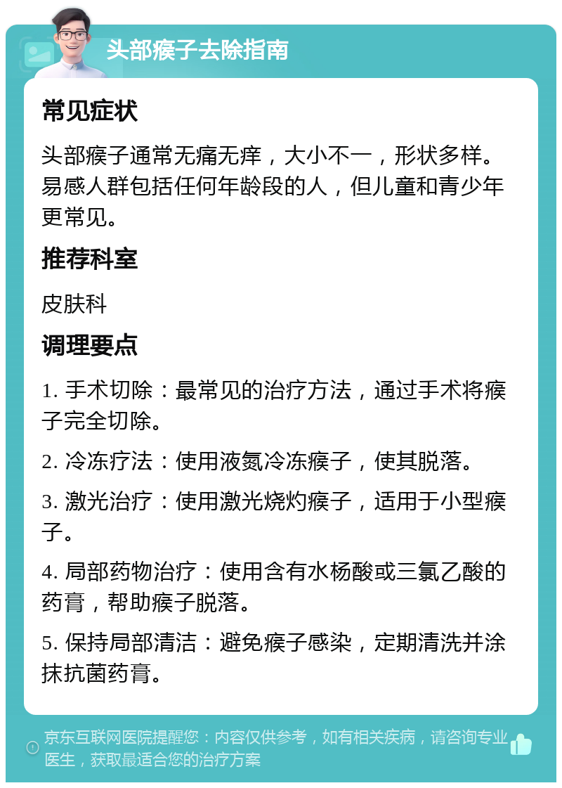 头部瘊子去除指南 常见症状 头部瘊子通常无痛无痒，大小不一，形状多样。易感人群包括任何年龄段的人，但儿童和青少年更常见。 推荐科室 皮肤科 调理要点 1. 手术切除：最常见的治疗方法，通过手术将瘊子完全切除。 2. 冷冻疗法：使用液氮冷冻瘊子，使其脱落。 3. 激光治疗：使用激光烧灼瘊子，适用于小型瘊子。 4. 局部药物治疗：使用含有水杨酸或三氯乙酸的药膏，帮助瘊子脱落。 5. 保持局部清洁：避免瘊子感染，定期清洗并涂抹抗菌药膏。