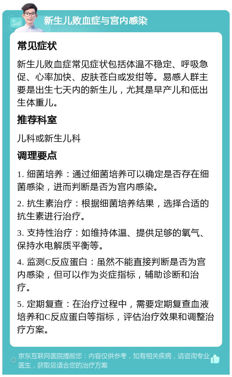 新生儿败血症与宫内感染 常见症状 新生儿败血症常见症状包括体温不稳定、呼吸急促、心率加快、皮肤苍白或发绀等。易感人群主要是出生七天内的新生儿，尤其是早产儿和低出生体重儿。 推荐科室 儿科或新生儿科 调理要点 1. 细菌培养：通过细菌培养可以确定是否存在细菌感染，进而判断是否为宫内感染。 2. 抗生素治疗：根据细菌培养结果，选择合适的抗生素进行治疗。 3. 支持性治疗：如维持体温、提供足够的氧气、保持水电解质平衡等。 4. 监测C反应蛋白：虽然不能直接判断是否为宫内感染，但可以作为炎症指标，辅助诊断和治疗。 5. 定期复查：在治疗过程中，需要定期复查血液培养和C反应蛋白等指标，评估治疗效果和调整治疗方案。