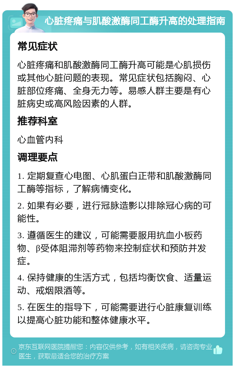 心脏疼痛与肌酸激酶同工酶升高的处理指南 常见症状 心脏疼痛和肌酸激酶同工酶升高可能是心肌损伤或其他心脏问题的表现。常见症状包括胸闷、心脏部位疼痛、全身无力等。易感人群主要是有心脏病史或高风险因素的人群。 推荐科室 心血管内科 调理要点 1. 定期复查心电图、心肌蛋白正带和肌酸激酶同工酶等指标，了解病情变化。 2. 如果有必要，进行冠脉造影以排除冠心病的可能性。 3. 遵循医生的建议，可能需要服用抗血小板药物、β受体阻滞剂等药物来控制症状和预防并发症。 4. 保持健康的生活方式，包括均衡饮食、适量运动、戒烟限酒等。 5. 在医生的指导下，可能需要进行心脏康复训练以提高心脏功能和整体健康水平。