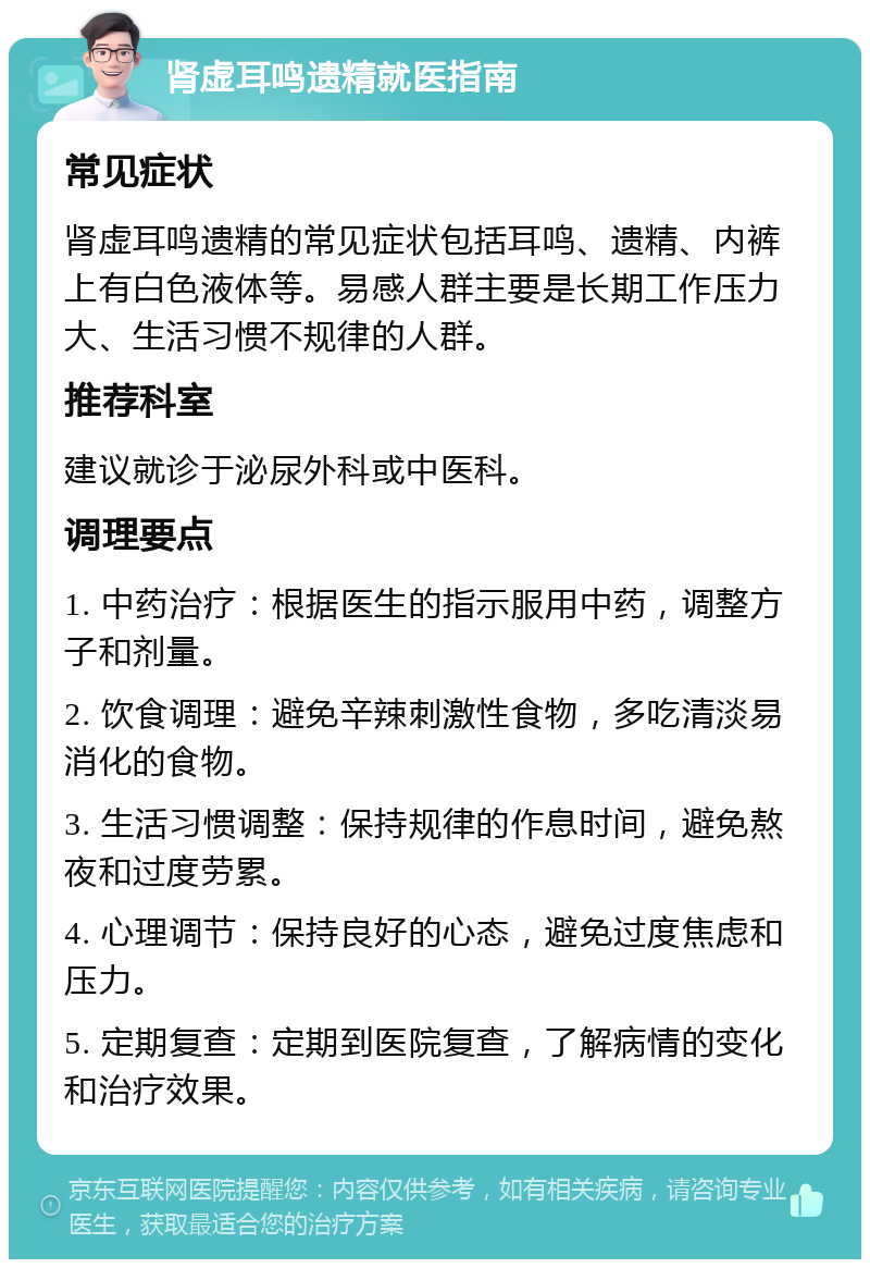 肾虚耳鸣遗精就医指南 常见症状 肾虚耳鸣遗精的常见症状包括耳鸣、遗精、内裤上有白色液体等。易感人群主要是长期工作压力大、生活习惯不规律的人群。 推荐科室 建议就诊于泌尿外科或中医科。 调理要点 1. 中药治疗：根据医生的指示服用中药，调整方子和剂量。 2. 饮食调理：避免辛辣刺激性食物，多吃清淡易消化的食物。 3. 生活习惯调整：保持规律的作息时间，避免熬夜和过度劳累。 4. 心理调节：保持良好的心态，避免过度焦虑和压力。 5. 定期复查：定期到医院复查，了解病情的变化和治疗效果。