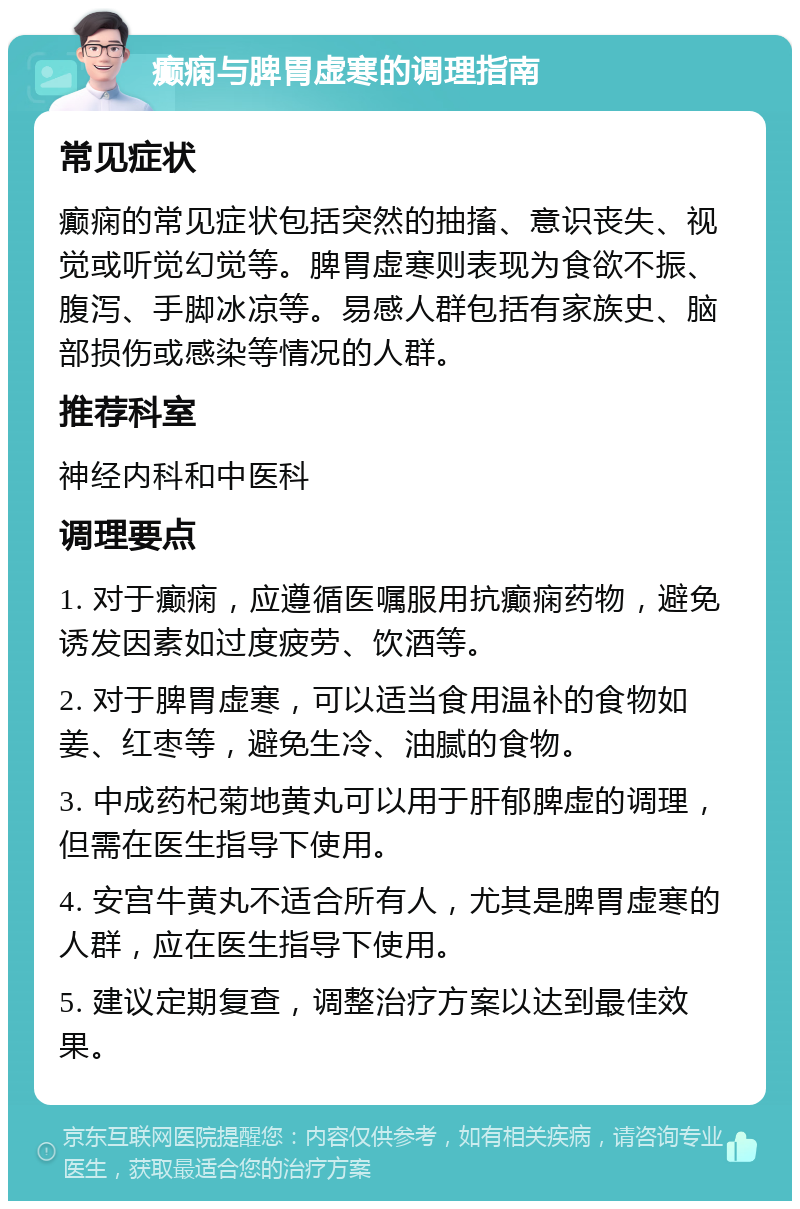 癫痫与脾胃虚寒的调理指南 常见症状 癫痫的常见症状包括突然的抽搐、意识丧失、视觉或听觉幻觉等。脾胃虚寒则表现为食欲不振、腹泻、手脚冰凉等。易感人群包括有家族史、脑部损伤或感染等情况的人群。 推荐科室 神经内科和中医科 调理要点 1. 对于癫痫，应遵循医嘱服用抗癫痫药物，避免诱发因素如过度疲劳、饮酒等。 2. 对于脾胃虚寒，可以适当食用温补的食物如姜、红枣等，避免生冷、油腻的食物。 3. 中成药杞菊地黄丸可以用于肝郁脾虚的调理，但需在医生指导下使用。 4. 安宫牛黄丸不适合所有人，尤其是脾胃虚寒的人群，应在医生指导下使用。 5. 建议定期复查，调整治疗方案以达到最佳效果。