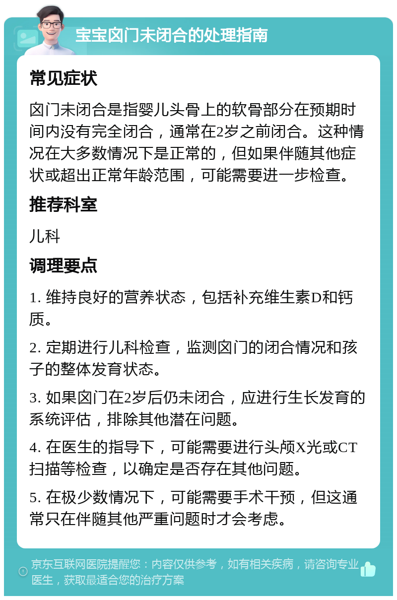 宝宝囟门未闭合的处理指南 常见症状 囟门未闭合是指婴儿头骨上的软骨部分在预期时间内没有完全闭合，通常在2岁之前闭合。这种情况在大多数情况下是正常的，但如果伴随其他症状或超出正常年龄范围，可能需要进一步检查。 推荐科室 儿科 调理要点 1. 维持良好的营养状态，包括补充维生素D和钙质。 2. 定期进行儿科检查，监测囟门的闭合情况和孩子的整体发育状态。 3. 如果囟门在2岁后仍未闭合，应进行生长发育的系统评估，排除其他潜在问题。 4. 在医生的指导下，可能需要进行头颅X光或CT扫描等检查，以确定是否存在其他问题。 5. 在极少数情况下，可能需要手术干预，但这通常只在伴随其他严重问题时才会考虑。