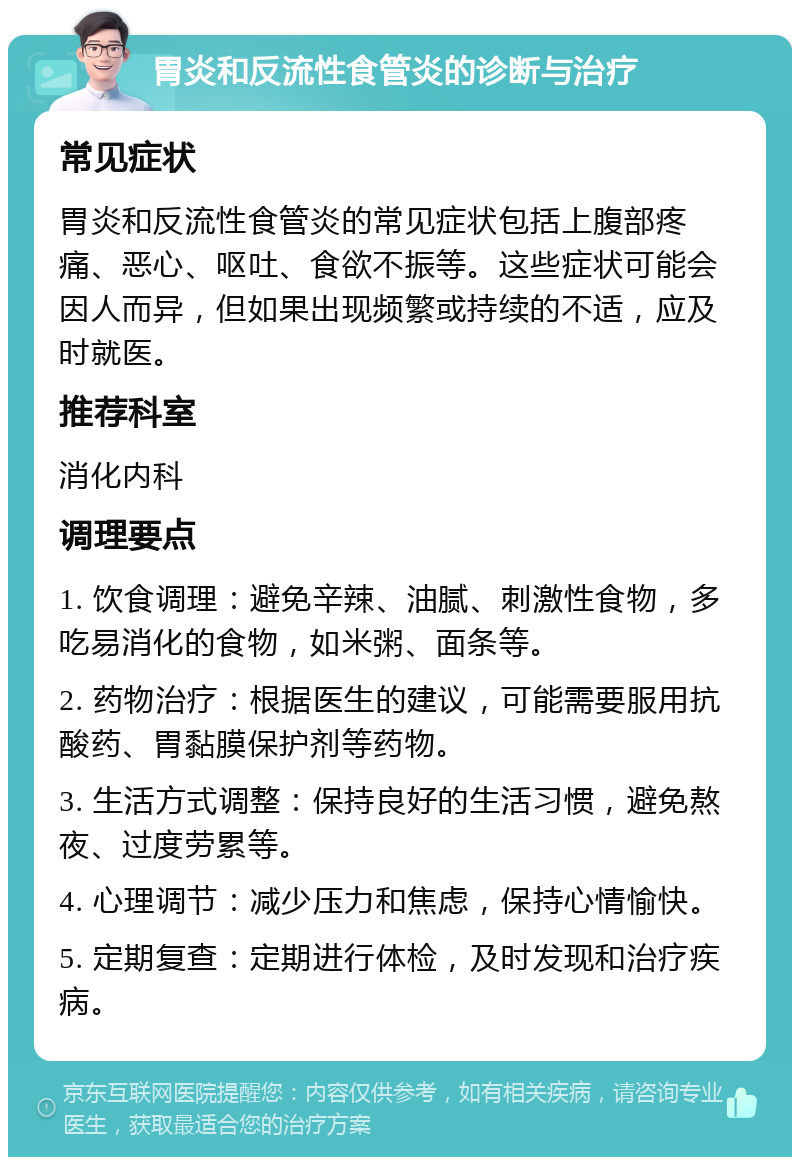 胃炎和反流性食管炎的诊断与治疗 常见症状 胃炎和反流性食管炎的常见症状包括上腹部疼痛、恶心、呕吐、食欲不振等。这些症状可能会因人而异，但如果出现频繁或持续的不适，应及时就医。 推荐科室 消化内科 调理要点 1. 饮食调理：避免辛辣、油腻、刺激性食物，多吃易消化的食物，如米粥、面条等。 2. 药物治疗：根据医生的建议，可能需要服用抗酸药、胃黏膜保护剂等药物。 3. 生活方式调整：保持良好的生活习惯，避免熬夜、过度劳累等。 4. 心理调节：减少压力和焦虑，保持心情愉快。 5. 定期复查：定期进行体检，及时发现和治疗疾病。