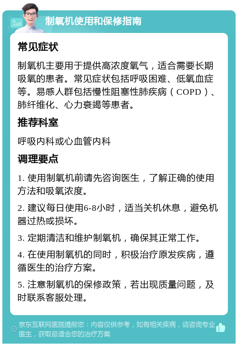 制氧机使用和保修指南 常见症状 制氧机主要用于提供高浓度氧气，适合需要长期吸氧的患者。常见症状包括呼吸困难、低氧血症等。易感人群包括慢性阻塞性肺疾病（COPD）、肺纤维化、心力衰竭等患者。 推荐科室 呼吸内科或心血管内科 调理要点 1. 使用制氧机前请先咨询医生，了解正确的使用方法和吸氧浓度。 2. 建议每日使用6-8小时，适当关机休息，避免机器过热或损坏。 3. 定期清洁和维护制氧机，确保其正常工作。 4. 在使用制氧机的同时，积极治疗原发疾病，遵循医生的治疗方案。 5. 注意制氧机的保修政策，若出现质量问题，及时联系客服处理。