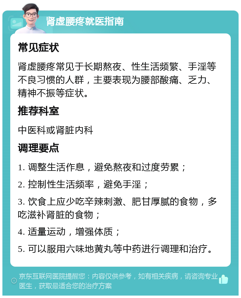 肾虚腰疼就医指南 常见症状 肾虚腰疼常见于长期熬夜、性生活频繁、手淫等不良习惯的人群，主要表现为腰部酸痛、乏力、精神不振等症状。 推荐科室 中医科或肾脏内科 调理要点 1. 调整生活作息，避免熬夜和过度劳累； 2. 控制性生活频率，避免手淫； 3. 饮食上应少吃辛辣刺激、肥甘厚腻的食物，多吃滋补肾脏的食物； 4. 适量运动，增强体质； 5. 可以服用六味地黄丸等中药进行调理和治疗。