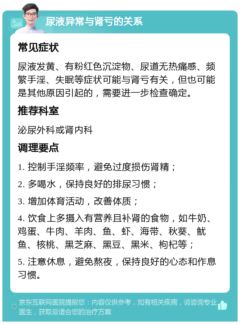 尿液异常与肾亏的关系 常见症状 尿液发黄、有粉红色沉淀物、尿道无热痛感、频繁手淫、失眠等症状可能与肾亏有关，但也可能是其他原因引起的，需要进一步检查确定。 推荐科室 泌尿外科或肾内科 调理要点 1. 控制手淫频率，避免过度损伤肾精； 2. 多喝水，保持良好的排尿习惯； 3. 增加体育活动，改善体质； 4. 饮食上多摄入有营养且补肾的食物，如牛奶、鸡蛋、牛肉、羊肉、鱼、虾、海带、秋葵、鱿鱼、核桃、黑芝麻、黑豆、黑米、枸杞等； 5. 注意休息，避免熬夜，保持良好的心态和作息习惯。