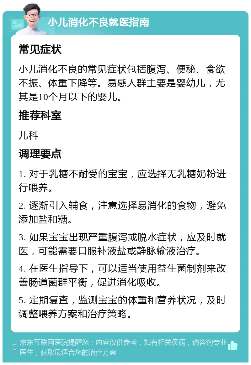 小儿消化不良就医指南 常见症状 小儿消化不良的常见症状包括腹泻、便秘、食欲不振、体重下降等。易感人群主要是婴幼儿，尤其是10个月以下的婴儿。 推荐科室 儿科 调理要点 1. 对于乳糖不耐受的宝宝，应选择无乳糖奶粉进行喂养。 2. 逐渐引入辅食，注意选择易消化的食物，避免添加盐和糖。 3. 如果宝宝出现严重腹泻或脱水症状，应及时就医，可能需要口服补液盐或静脉输液治疗。 4. 在医生指导下，可以适当使用益生菌制剂来改善肠道菌群平衡，促进消化吸收。 5. 定期复查，监测宝宝的体重和营养状况，及时调整喂养方案和治疗策略。