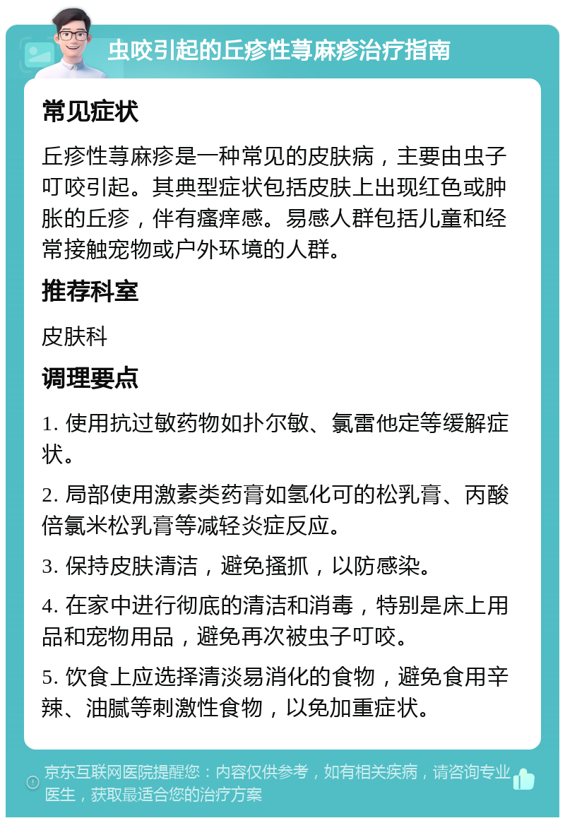 虫咬引起的丘疹性荨麻疹治疗指南 常见症状 丘疹性荨麻疹是一种常见的皮肤病，主要由虫子叮咬引起。其典型症状包括皮肤上出现红色或肿胀的丘疹，伴有瘙痒感。易感人群包括儿童和经常接触宠物或户外环境的人群。 推荐科室 皮肤科 调理要点 1. 使用抗过敏药物如扑尔敏、氯雷他定等缓解症状。 2. 局部使用激素类药膏如氢化可的松乳膏、丙酸倍氯米松乳膏等减轻炎症反应。 3. 保持皮肤清洁，避免搔抓，以防感染。 4. 在家中进行彻底的清洁和消毒，特别是床上用品和宠物用品，避免再次被虫子叮咬。 5. 饮食上应选择清淡易消化的食物，避免食用辛辣、油腻等刺激性食物，以免加重症状。