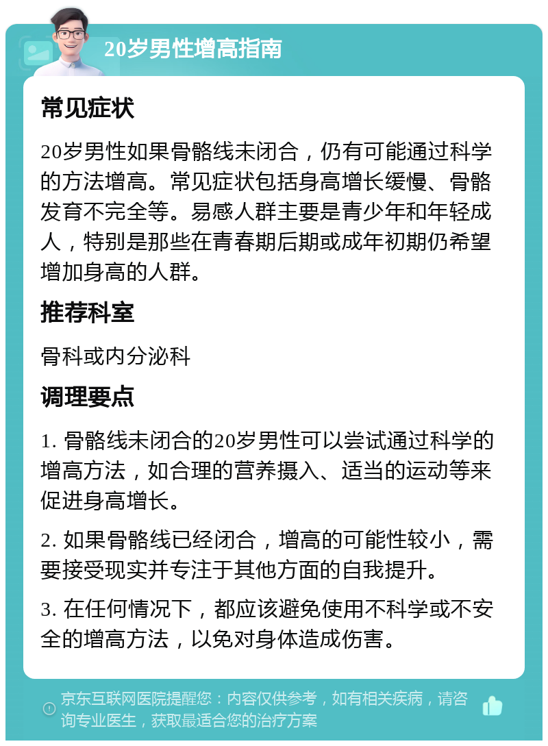 20岁男性增高指南 常见症状 20岁男性如果骨骼线未闭合，仍有可能通过科学的方法增高。常见症状包括身高增长缓慢、骨骼发育不完全等。易感人群主要是青少年和年轻成人，特别是那些在青春期后期或成年初期仍希望增加身高的人群。 推荐科室 骨科或内分泌科 调理要点 1. 骨骼线未闭合的20岁男性可以尝试通过科学的增高方法，如合理的营养摄入、适当的运动等来促进身高增长。 2. 如果骨骼线已经闭合，增高的可能性较小，需要接受现实并专注于其他方面的自我提升。 3. 在任何情况下，都应该避免使用不科学或不安全的增高方法，以免对身体造成伤害。