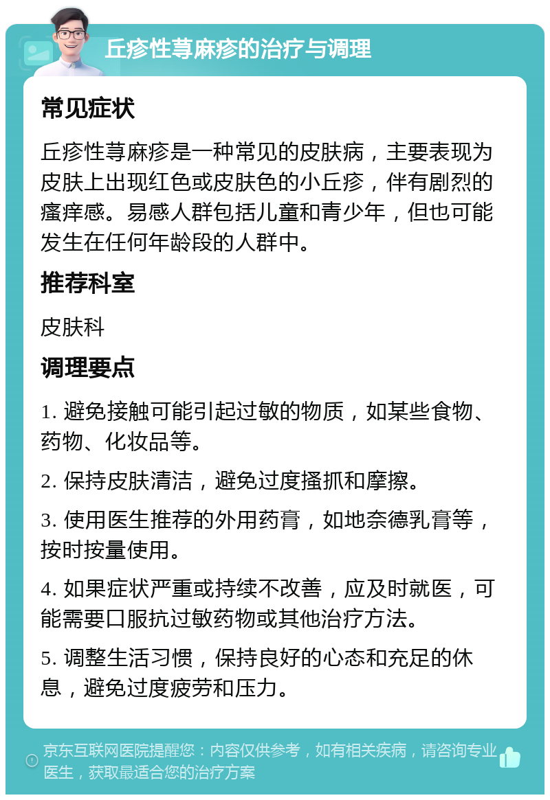 丘疹性荨麻疹的治疗与调理 常见症状 丘疹性荨麻疹是一种常见的皮肤病，主要表现为皮肤上出现红色或皮肤色的小丘疹，伴有剧烈的瘙痒感。易感人群包括儿童和青少年，但也可能发生在任何年龄段的人群中。 推荐科室 皮肤科 调理要点 1. 避免接触可能引起过敏的物质，如某些食物、药物、化妆品等。 2. 保持皮肤清洁，避免过度搔抓和摩擦。 3. 使用医生推荐的外用药膏，如地奈德乳膏等，按时按量使用。 4. 如果症状严重或持续不改善，应及时就医，可能需要口服抗过敏药物或其他治疗方法。 5. 调整生活习惯，保持良好的心态和充足的休息，避免过度疲劳和压力。