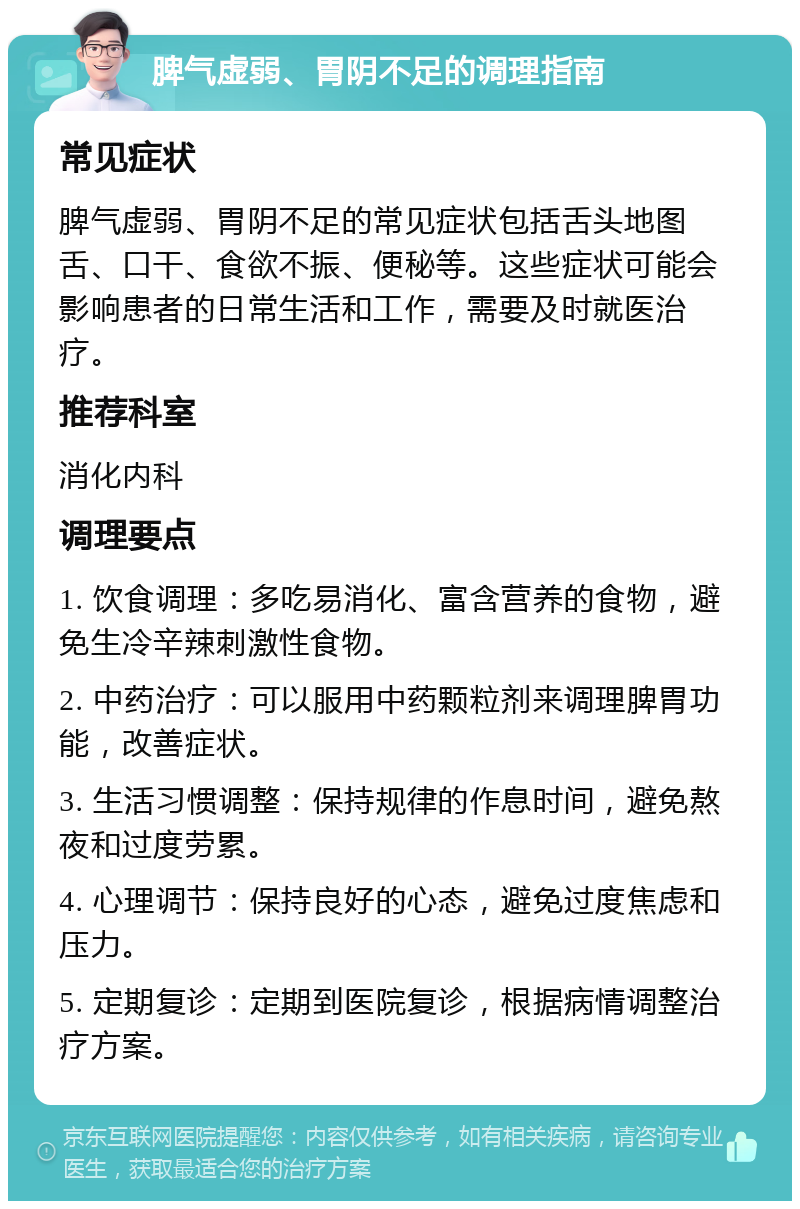 脾气虚弱、胃阴不足的调理指南 常见症状 脾气虚弱、胃阴不足的常见症状包括舌头地图舌、口干、食欲不振、便秘等。这些症状可能会影响患者的日常生活和工作，需要及时就医治疗。 推荐科室 消化内科 调理要点 1. 饮食调理：多吃易消化、富含营养的食物，避免生冷辛辣刺激性食物。 2. 中药治疗：可以服用中药颗粒剂来调理脾胃功能，改善症状。 3. 生活习惯调整：保持规律的作息时间，避免熬夜和过度劳累。 4. 心理调节：保持良好的心态，避免过度焦虑和压力。 5. 定期复诊：定期到医院复诊，根据病情调整治疗方案。