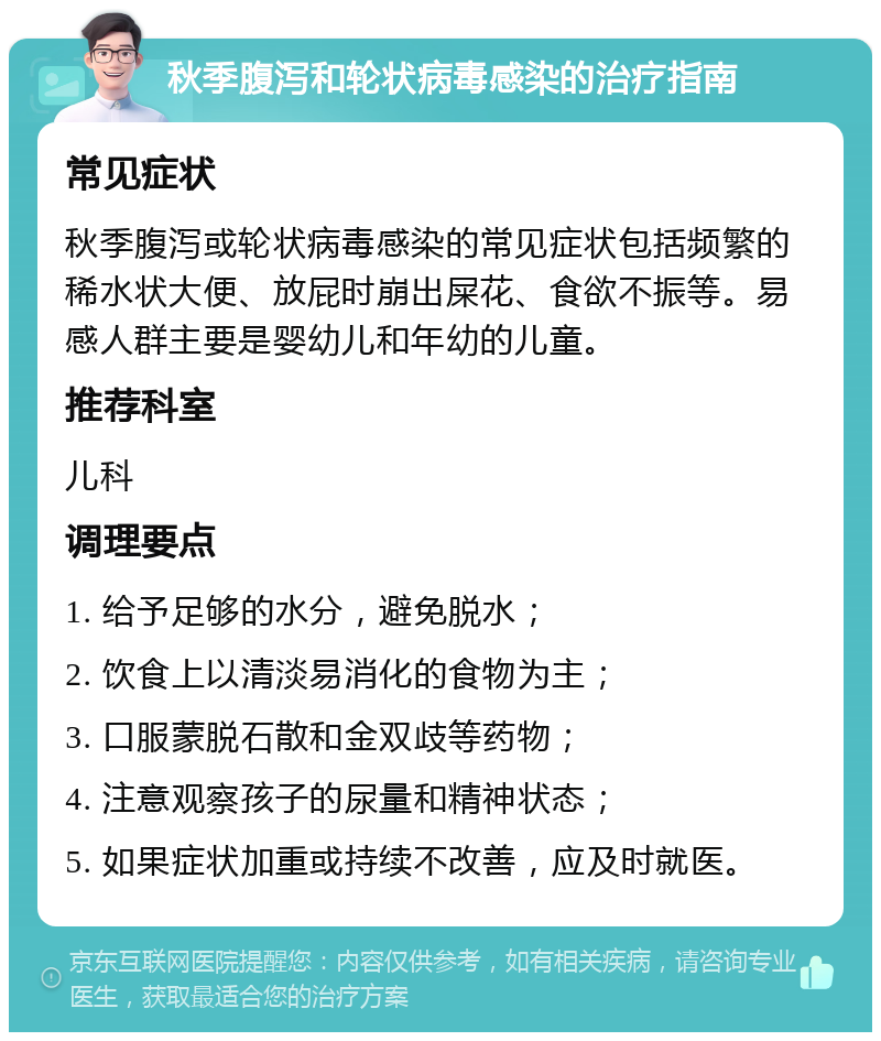 秋季腹泻和轮状病毒感染的治疗指南 常见症状 秋季腹泻或轮状病毒感染的常见症状包括频繁的稀水状大便、放屁时崩出屎花、食欲不振等。易感人群主要是婴幼儿和年幼的儿童。 推荐科室 儿科 调理要点 1. 给予足够的水分，避免脱水； 2. 饮食上以清淡易消化的食物为主； 3. 口服蒙脱石散和金双歧等药物； 4. 注意观察孩子的尿量和精神状态； 5. 如果症状加重或持续不改善，应及时就医。