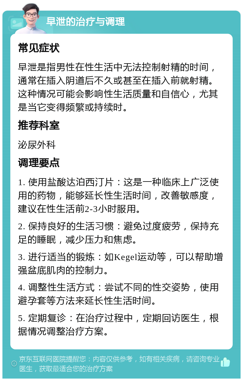 早泄的治疗与调理 常见症状 早泄是指男性在性生活中无法控制射精的时间，通常在插入阴道后不久或甚至在插入前就射精。这种情况可能会影响性生活质量和自信心，尤其是当它变得频繁或持续时。 推荐科室 泌尿外科 调理要点 1. 使用盐酸达泊西汀片：这是一种临床上广泛使用的药物，能够延长性生活时间，改善敏感度，建议在性生活前2-3小时服用。 2. 保持良好的生活习惯：避免过度疲劳，保持充足的睡眠，减少压力和焦虑。 3. 进行适当的锻炼：如Kegel运动等，可以帮助增强盆底肌肉的控制力。 4. 调整性生活方式：尝试不同的性交姿势，使用避孕套等方法来延长性生活时间。 5. 定期复诊：在治疗过程中，定期回访医生，根据情况调整治疗方案。