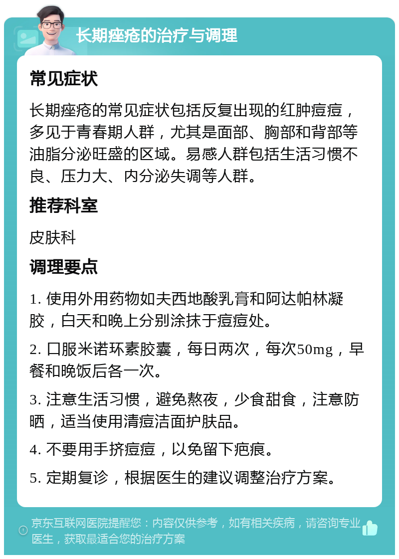 长期痤疮的治疗与调理 常见症状 长期痤疮的常见症状包括反复出现的红肿痘痘，多见于青春期人群，尤其是面部、胸部和背部等油脂分泌旺盛的区域。易感人群包括生活习惯不良、压力大、内分泌失调等人群。 推荐科室 皮肤科 调理要点 1. 使用外用药物如夫西地酸乳膏和阿达帕林凝胶，白天和晚上分别涂抹于痘痘处。 2. 口服米诺环素胶囊，每日两次，每次50mg，早餐和晚饭后各一次。 3. 注意生活习惯，避免熬夜，少食甜食，注意防晒，适当使用清痘洁面护肤品。 4. 不要用手挤痘痘，以免留下疤痕。 5. 定期复诊，根据医生的建议调整治疗方案。