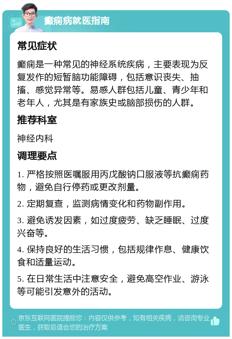 癫痫病就医指南 常见症状 癫痫是一种常见的神经系统疾病，主要表现为反复发作的短暂脑功能障碍，包括意识丧失、抽搐、感觉异常等。易感人群包括儿童、青少年和老年人，尤其是有家族史或脑部损伤的人群。 推荐科室 神经内科 调理要点 1. 严格按照医嘱服用丙戊酸钠口服液等抗癫痫药物，避免自行停药或更改剂量。 2. 定期复查，监测病情变化和药物副作用。 3. 避免诱发因素，如过度疲劳、缺乏睡眠、过度兴奋等。 4. 保持良好的生活习惯，包括规律作息、健康饮食和适量运动。 5. 在日常生活中注意安全，避免高空作业、游泳等可能引发意外的活动。