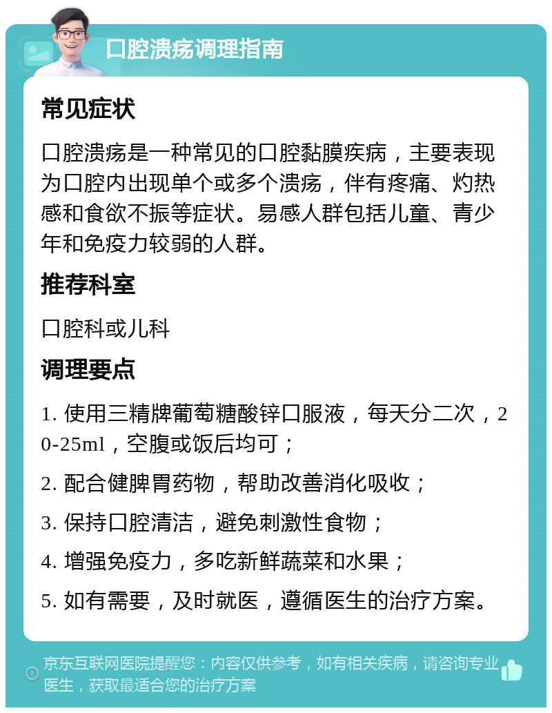 口腔溃疡调理指南 常见症状 口腔溃疡是一种常见的口腔黏膜疾病，主要表现为口腔内出现单个或多个溃疡，伴有疼痛、灼热感和食欲不振等症状。易感人群包括儿童、青少年和免疫力较弱的人群。 推荐科室 口腔科或儿科 调理要点 1. 使用三精牌葡萄糖酸锌口服液，每天分二次，20-25ml，空腹或饭后均可； 2. 配合健脾胃药物，帮助改善消化吸收； 3. 保持口腔清洁，避免刺激性食物； 4. 增强免疫力，多吃新鲜蔬菜和水果； 5. 如有需要，及时就医，遵循医生的治疗方案。