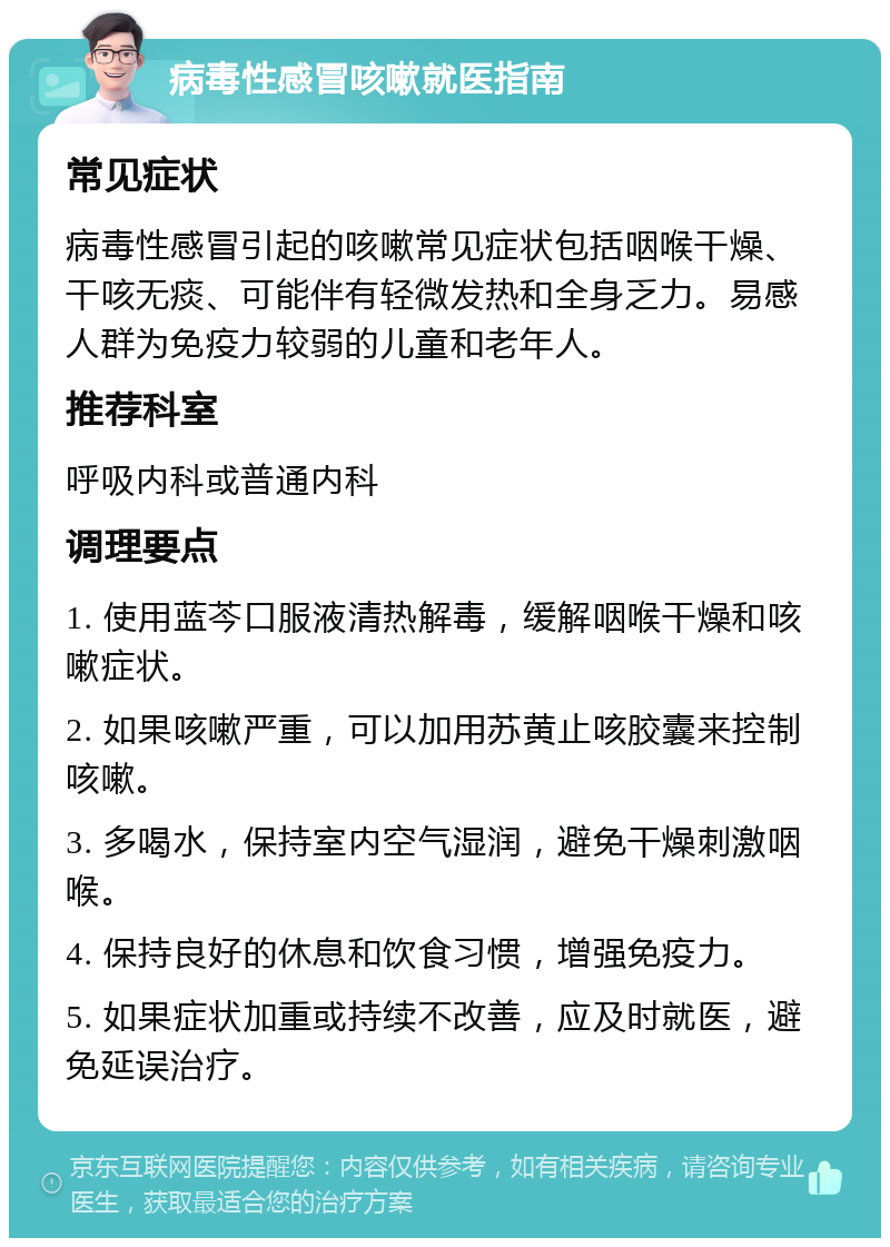 病毒性感冒咳嗽就医指南 常见症状 病毒性感冒引起的咳嗽常见症状包括咽喉干燥、干咳无痰、可能伴有轻微发热和全身乏力。易感人群为免疫力较弱的儿童和老年人。 推荐科室 呼吸内科或普通内科 调理要点 1. 使用蓝芩口服液清热解毒，缓解咽喉干燥和咳嗽症状。 2. 如果咳嗽严重，可以加用苏黄止咳胶囊来控制咳嗽。 3. 多喝水，保持室内空气湿润，避免干燥刺激咽喉。 4. 保持良好的休息和饮食习惯，增强免疫力。 5. 如果症状加重或持续不改善，应及时就医，避免延误治疗。