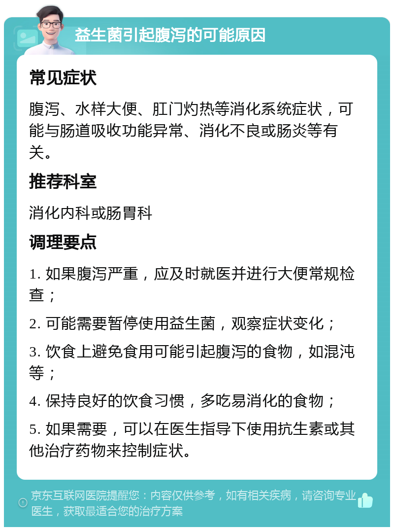 益生菌引起腹泻的可能原因 常见症状 腹泻、水样大便、肛门灼热等消化系统症状，可能与肠道吸收功能异常、消化不良或肠炎等有关。 推荐科室 消化内科或肠胃科 调理要点 1. 如果腹泻严重，应及时就医并进行大便常规检查； 2. 可能需要暂停使用益生菌，观察症状变化； 3. 饮食上避免食用可能引起腹泻的食物，如混沌等； 4. 保持良好的饮食习惯，多吃易消化的食物； 5. 如果需要，可以在医生指导下使用抗生素或其他治疗药物来控制症状。