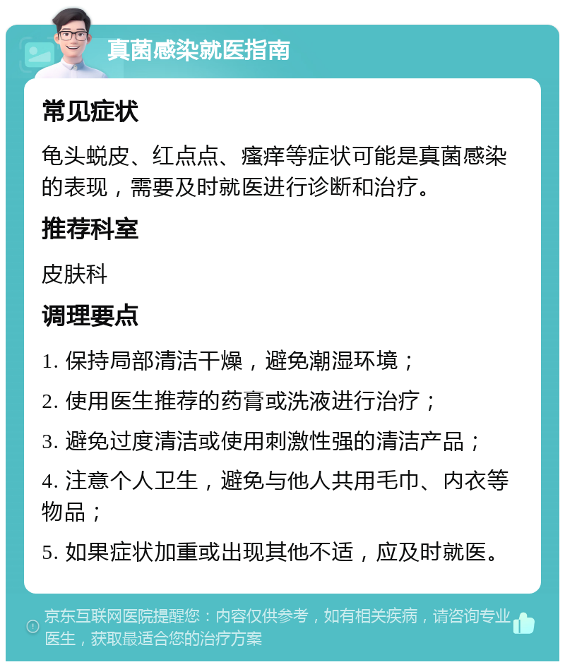 真菌感染就医指南 常见症状 龟头蜕皮、红点点、瘙痒等症状可能是真菌感染的表现，需要及时就医进行诊断和治疗。 推荐科室 皮肤科 调理要点 1. 保持局部清洁干燥，避免潮湿环境； 2. 使用医生推荐的药膏或洗液进行治疗； 3. 避免过度清洁或使用刺激性强的清洁产品； 4. 注意个人卫生，避免与他人共用毛巾、内衣等物品； 5. 如果症状加重或出现其他不适，应及时就医。