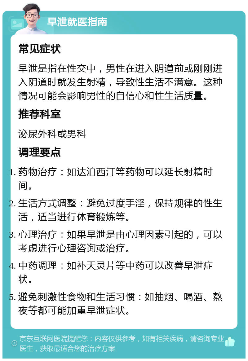 早泄就医指南 常见症状 早泄是指在性交中，男性在进入阴道前或刚刚进入阴道时就发生射精，导致性生活不满意。这种情况可能会影响男性的自信心和性生活质量。 推荐科室 泌尿外科或男科 调理要点 药物治疗：如达泊西汀等药物可以延长射精时间。 生活方式调整：避免过度手淫，保持规律的性生活，适当进行体育锻炼等。 心理治疗：如果早泄是由心理因素引起的，可以考虑进行心理咨询或治疗。 中药调理：如补天灵片等中药可以改善早泄症状。 避免刺激性食物和生活习惯：如抽烟、喝酒、熬夜等都可能加重早泄症状。