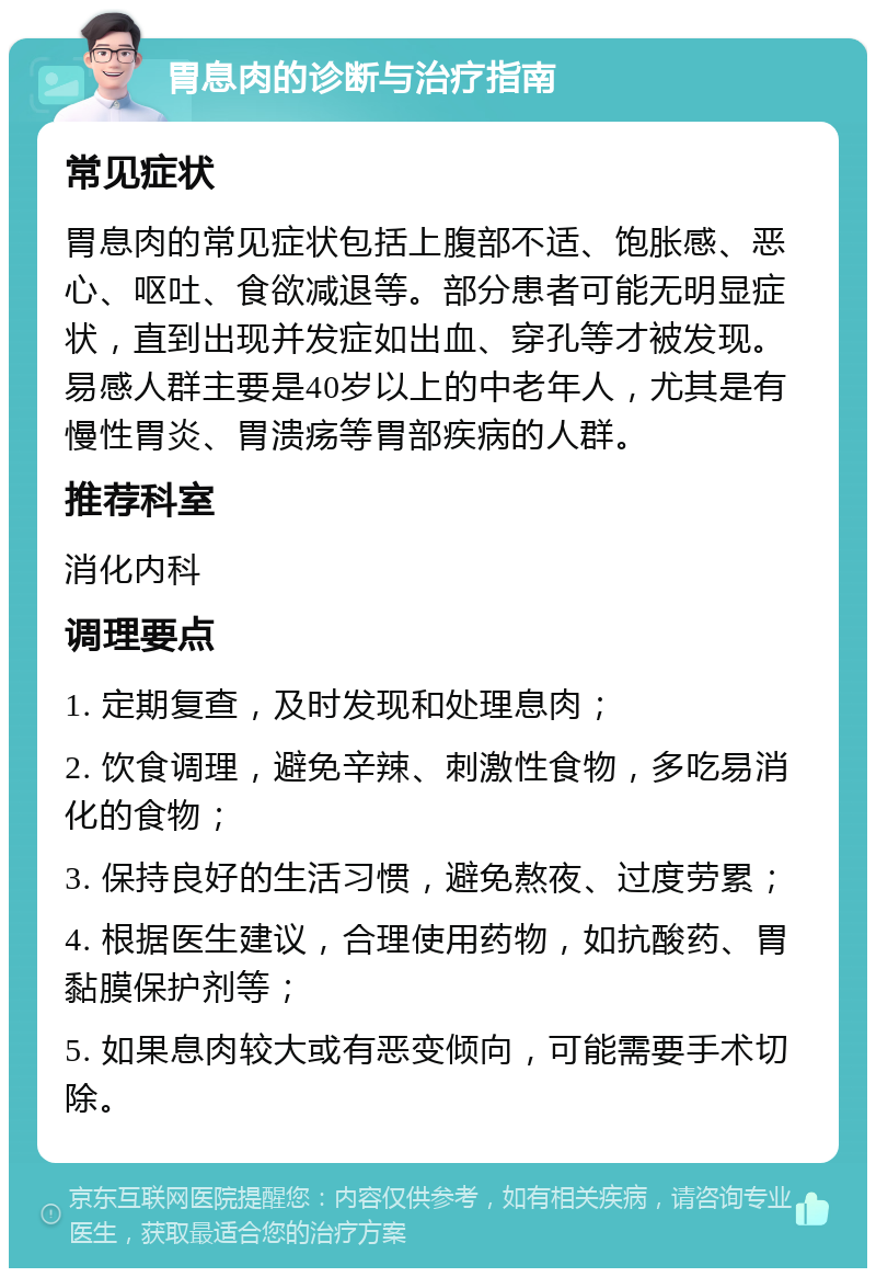 胃息肉的诊断与治疗指南 常见症状 胃息肉的常见症状包括上腹部不适、饱胀感、恶心、呕吐、食欲减退等。部分患者可能无明显症状，直到出现并发症如出血、穿孔等才被发现。易感人群主要是40岁以上的中老年人，尤其是有慢性胃炎、胃溃疡等胃部疾病的人群。 推荐科室 消化内科 调理要点 1. 定期复查，及时发现和处理息肉； 2. 饮食调理，避免辛辣、刺激性食物，多吃易消化的食物； 3. 保持良好的生活习惯，避免熬夜、过度劳累； 4. 根据医生建议，合理使用药物，如抗酸药、胃黏膜保护剂等； 5. 如果息肉较大或有恶变倾向，可能需要手术切除。