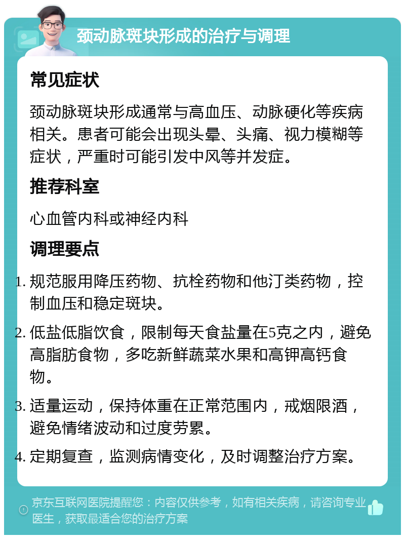 颈动脉斑块形成的治疗与调理 常见症状 颈动脉斑块形成通常与高血压、动脉硬化等疾病相关。患者可能会出现头晕、头痛、视力模糊等症状，严重时可能引发中风等并发症。 推荐科室 心血管内科或神经内科 调理要点 规范服用降压药物、抗栓药物和他汀类药物，控制血压和稳定斑块。 低盐低脂饮食，限制每天食盐量在5克之内，避免高脂肪食物，多吃新鲜蔬菜水果和高钾高钙食物。 适量运动，保持体重在正常范围内，戒烟限酒，避免情绪波动和过度劳累。 定期复查，监测病情变化，及时调整治疗方案。